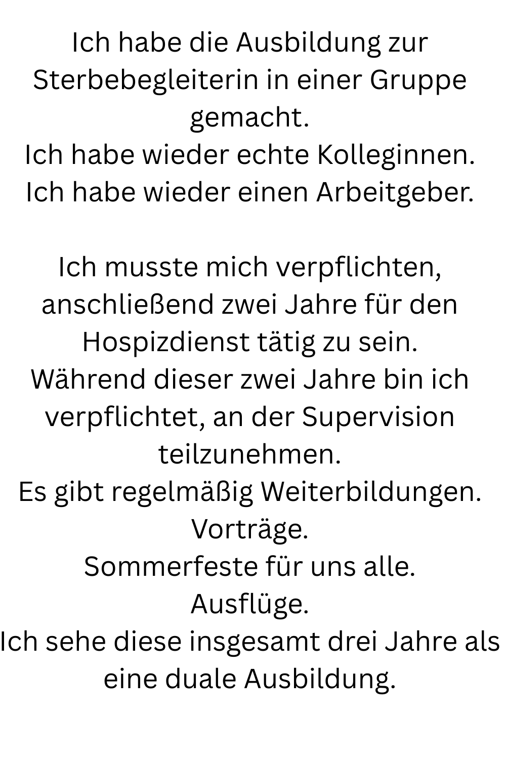 Ich habe die Ausbildung zur Sterbebegleiterin in einer Gruppe gemacht.
Ich habe wieder echte Kolleginnen.
Ich habe wieder einen Arbeitgeber.
Ich musste mich verpflichten, anschließend zwei Jahre für den Hospizdienst tätig zu sein.
Während dieser zwei Jahre bin ich verpflichtet, an der Supervision teilzunehmen.
Es gibt regelmäßig Weiterbildungen.
Vorträge.
Sommerfeste für uns alle.
Ausflüge.
Ich sehe diese insgesamt drei Jahre als eine duale Ausbildung.
