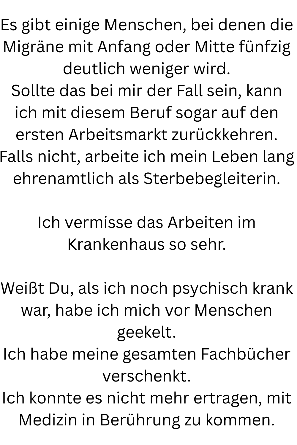 Es gibt einige Menschen, bei denen die Migräne mit Anfang oder Mitte fünfzig deutlich weniger wird.
Sollte das bei mir der Fall sein, kann ich mit diesem Beruf sogar auf den ersten Arbeitsmarkt zurückkehren.
Falls nicht, arbeite ich mein Leben lang ehrenamtlich als Sterbebegleiterin.
Ich vermisse das Arbeiten im Krankenhaus so sehr.
Weißt Du, als ich noch psychisch krank war, habe ich mich vor Menschen geekelt.
Ich habe meine gesamten Fachbücher verschenkt.
Ich konnte es nicht mehr ertragen, mit Medizin in Berührung zu kommen.
