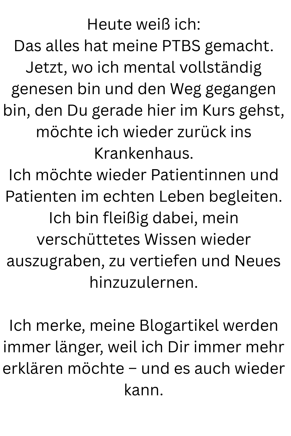 Heute weiß ich:
Das alles hat meine PTBS gemacht.
Jetzt, wo ich mental vollständig genesen bin und den Weg gegangen bin, den Du gerade hier im Kurs gehst, möchte ich wieder zurück ins Krankenhaus.
Ich möchte wieder Patientinnen und Patienten im echten Leben begleiten.
Ich bin fleißig dabei, mein verschüttetes Wissen wieder auszugraben, zu vertiefen und Neues hinzuzulernen.
Ich merke, meine Blogartikel werden immer länger, weil ich Dir immer mehr erklären möchte – und es auch wieder kann.
