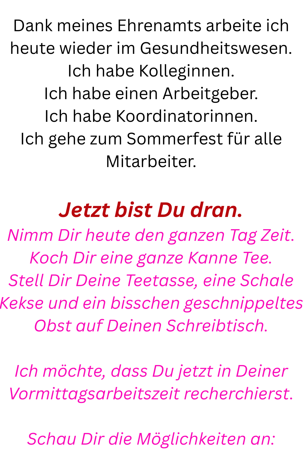Dank meines Ehrenamts arbeite ich heute wieder im Gesundheitswesen.
Ich habe Kolleginnen.
Ich habe einen Arbeitgeber.
Ich habe Koordinatorinnen.
Ich gehe zum Sommerfest für alle Mitarbeiter.
Jetzt bist Du dran.
Nimm Dir heute den ganzen Tag Zeit.
Koch Dir eine ganze Kanne Tee.
Stell Dir Deine Teetasse, eine Schale Kekse und ein bisschen geschnippeltes Obst auf Deinen Schreibtisch.
Ich möchte, dass Du jetzt in Deiner Vormittagsarbeitszeit recherchierst.
Schau Dir die Möglichkeiten an: