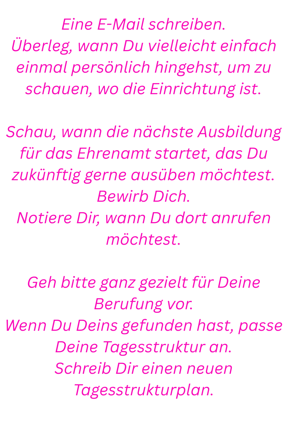 Eine E-Mail schreiben.
Überleg, wann Du vielleicht einfach einmal persönlich hingehst, um zu schauen, wo die Einrichtung ist.
Schau, wann die nächste Ausbildung für das Ehrenamt startet, das Du zukünftig gerne ausüben möchtest.
Bewirb Dich.
Notiere Dir, wann Du dort anrufen möchtest.
Geh bitte ganz gezielt für Deine Berufung vor.
Wenn Du Deins gefunden hast, passe Deine Tagesstruktur an.
Schreib Dir einen neuen Tagesstrukturplan.
