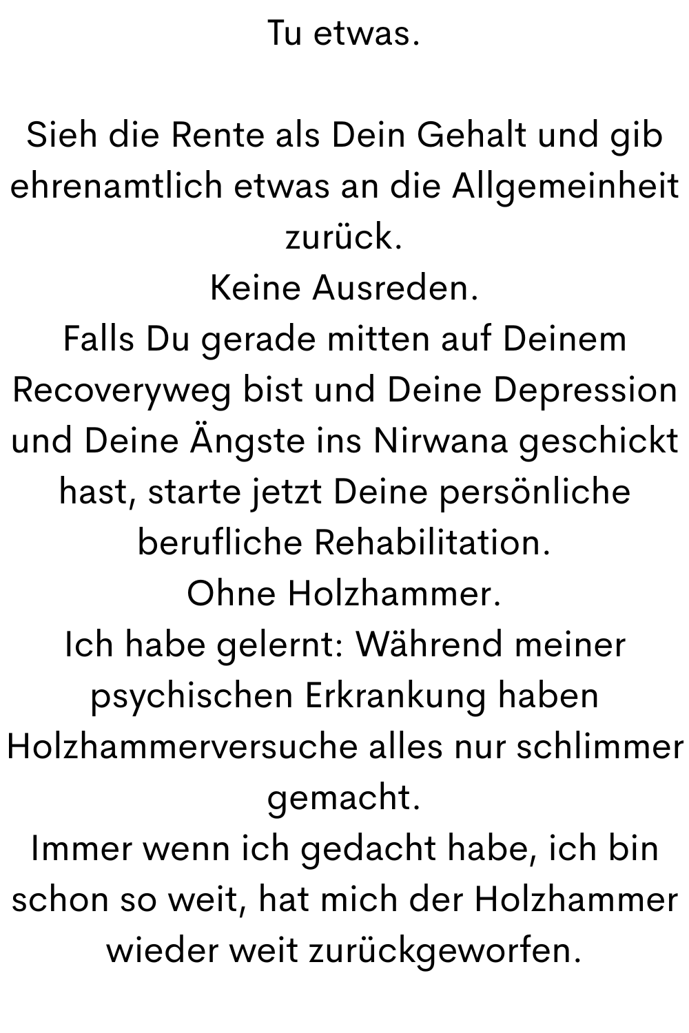Tu etwas.
Sieh die Rente als Dein Gehalt und gib ehrenamtlich etwas an die Allgemeinheit zurück.
Keine Ausreden.
Falls Du gerade mitten auf Deinem Recoveryweg bist und Deine Depression und Deine Ängste ins Nirwana geschickt hast, starte jetzt Deine persönliche berufliche Rehabilitation.
Ohne Holzhammer.
Ich habe gelernt: Während meiner psychischen Erkrankung haben Holzhammerversuche alles nur schlimmer gemacht.
Immer wenn ich gedacht habe, ich bin schon so weit, hat mich der Holzhammer wieder weit zurückgeworfen.
