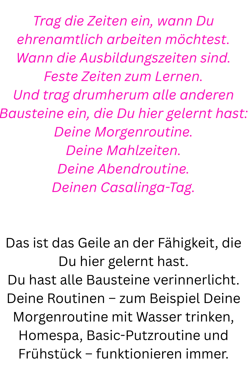 Trag die Zeiten ein, wann Du ehrenamtlich arbeiten möchtest.
Wann die Ausbildungszeiten sind.
Feste Zeiten zum Lernen.
Und trag drumherum alle anderen Bausteine ein, die Du hier gelernt hast:
Deine Morgenroutine.
Deine Mahlzeiten.
Deine Abendroutine.
Deinen Casalinga-Tag.
Das ist das Geile an der Fähigkeit, die Du hier gelernt hast.
Du hast alle Bausteine verinnerlicht.
Deine Routinen – zum Beispiel Deine Morgenroutine mit Wasser trinken, Homespa, Basic-Putzroutine und Frühstück – funktionieren immer.
