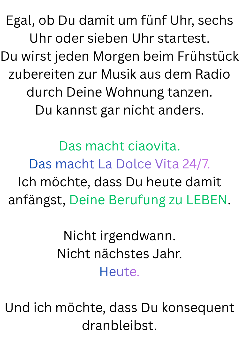 Egal, ob Du damit um fünf Uhr, sechs Uhr oder sieben Uhr startest.
Du wirst jeden Morgen beim Frühstück zubereiten zur Musik aus dem Radio durch Deine Wohnung tanzen.
Du kannst gar nicht anders.
Das macht ciaovita.
Das macht La Dolce Vita 24/7.
Ich möchte, dass Du heute damit anfängst, Deine Berufung zu LEBEN.
Nicht irgendwann.
Nicht nächstes Jahr.
Heute.
Und ich möchte, dass Du konsequent dranbleibst.
