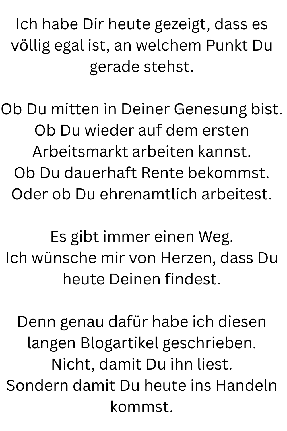 Ich habe Dir heute gezeigt, dass es völlig egal ist, an welchem Punkt Du gerade stehst.
Ob Du mitten in Deiner Genesung bist.
Ob Du wieder auf dem ersten Arbeitsmarkt arbeiten kannst.
Ob Du dauerhaft Rente bekommst.
Oder ob Du ehrenamtlich arbeitest.
Es gibt immer einen Weg.
Ich wünsche mir von Herzen, dass Du heute Deinen findest.
Denn genau dafür habe ich diesen langen Blogartikel geschrieben.
Nicht, damit Du ihn liest.
Sondern damit Du heute ins Handeln kommst.
