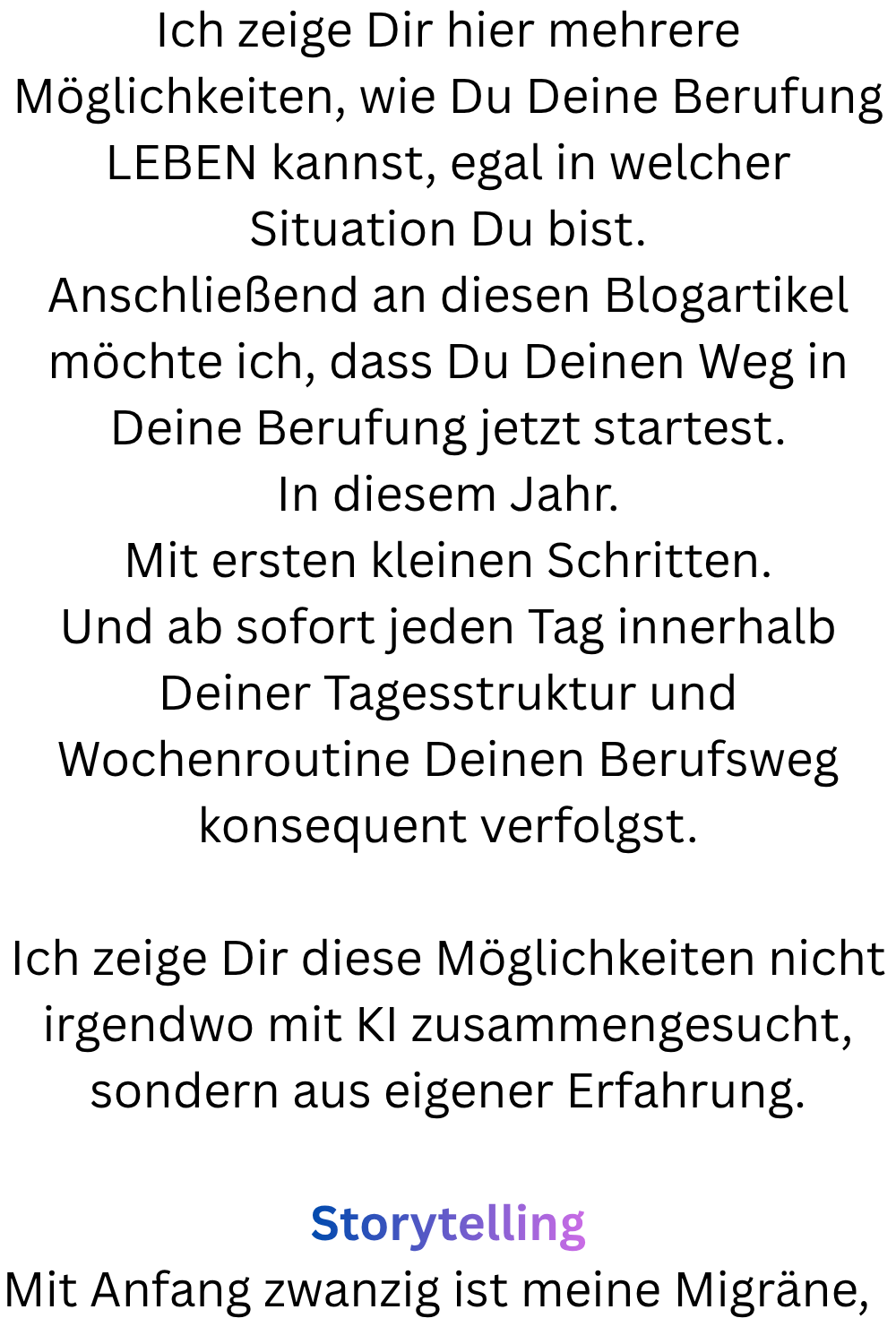 Ich zeige Dir hier mehrere Möglichkeiten, wie Du Deine Berufung LEBEN kannst, egal in welcher Situation Du bist.
Anschließend an diesen Blogartikel möchte ich, dass Du Deinen Weg in Deine Berufung jetzt startest.
In diesem Jahr.
Mit ersten kleinen Schritten.
Und ab sofort jeden Tag innerhalb Deiner Tagesstruktur und Wochenroutine Deinen Berufsweg konsequent verfolgst.
Ich zeige Dir diese Möglichkeiten nicht irgendwo mit KI zusammengesucht, sondern aus eigener Erfahrung.
Storytelling
Mit Anfang zwanzig ist meine Migräne,  
