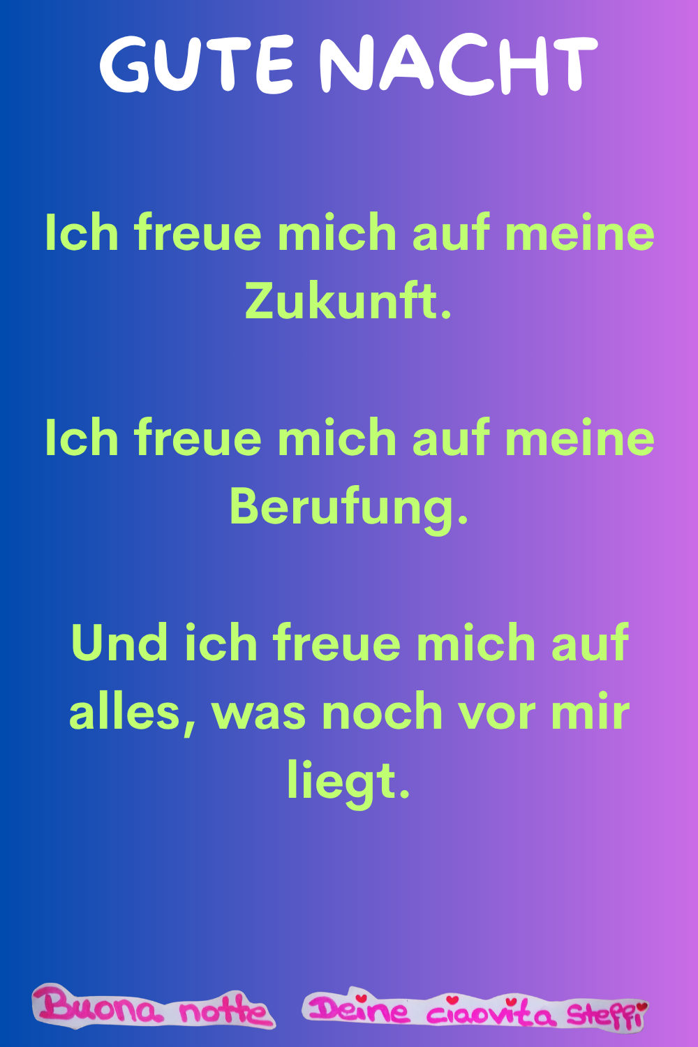 Gute Nacht
Ich freue mich auf meine Zukunft.
Ich freue mich auf meine Berufung.
Und ich freue mich auf alles, was noch vor mir liegt.
Buonanotte, Deine ciaovita Steffi