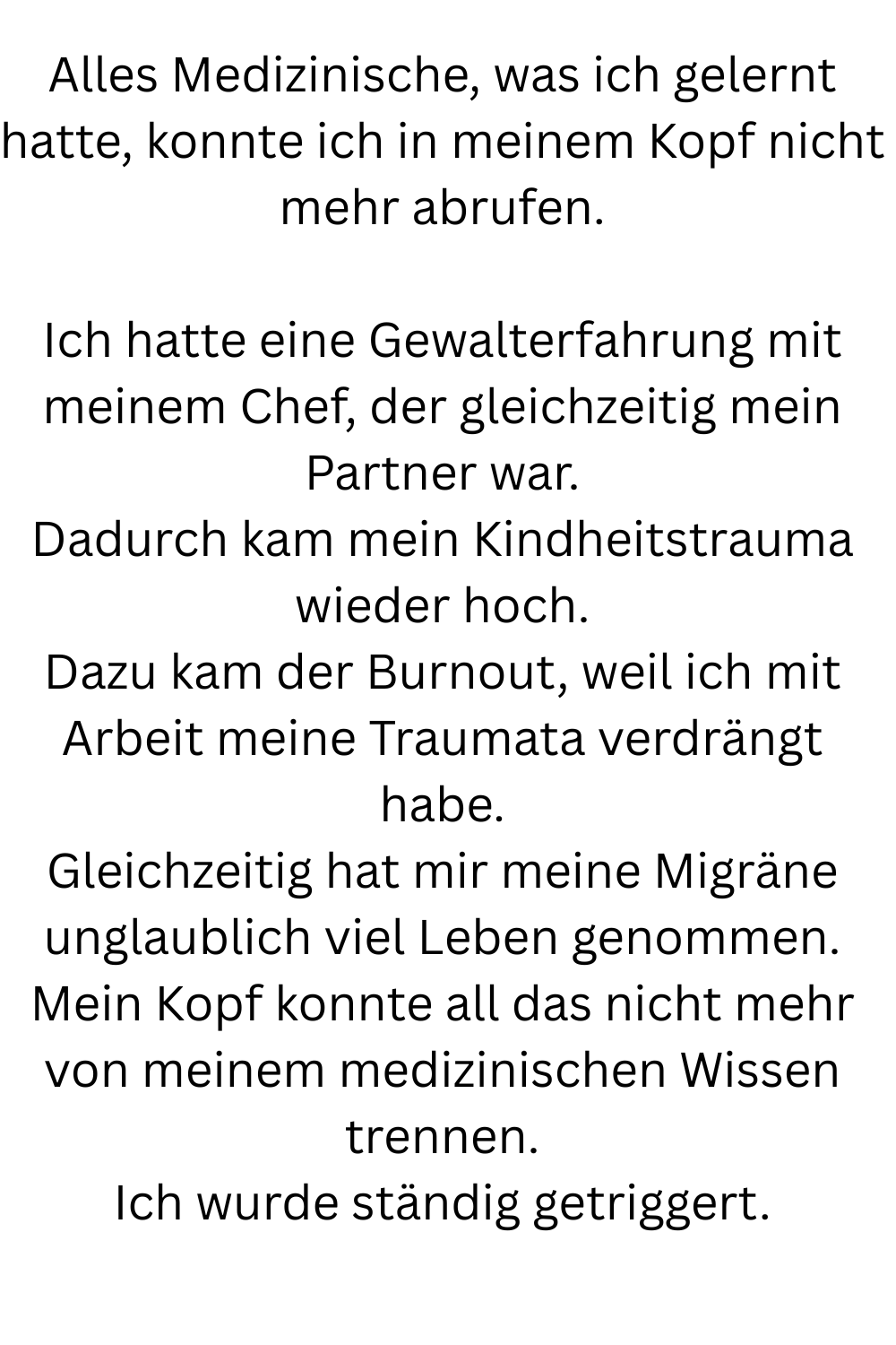 Alles Medizinische, was ich gelernt hatte, konnte ich in meinem Kopf nicht mehr abrufen.
Ich hatte eine Gewalterfahrung mit meinem Chef, der gleichzeitig mein Partner war.
Dadurch kam mein Kindheitstrauma wieder hoch.
Dazu kam der Burnout, weil ich mit Arbeit meine Traumata verdrängt habe.
Gleichzeitig hat mir meine Migräne unglaublich viel Leben genommen.
Mein Kopf konnte all das nicht mehr von meinem medizinischen Wissen trennen.
Ich wurde ständig getriggert.
