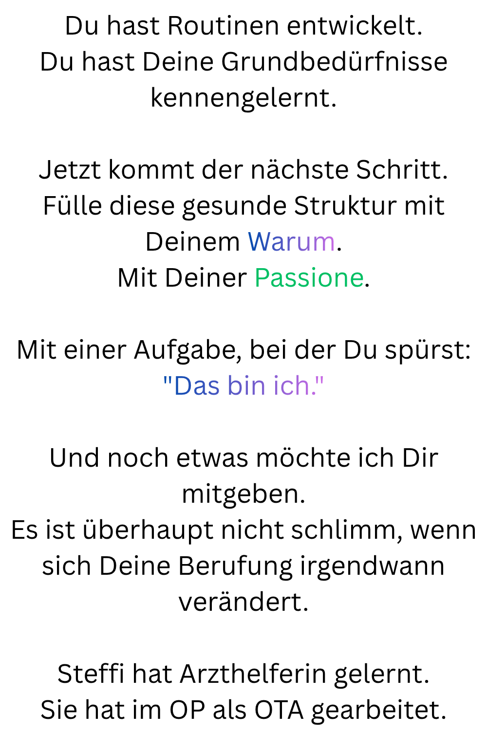 Du hast Routinen entwickelt.
Du hast Deine Grundbedürfnisse kennengelernt.
Jetzt kommt der nächste Schritt.
Fülle diese gesunde Struktur mit Deinem Warum.
Mit Deiner Passione.
Mit einer Aufgabe, bei der Du spürst:

