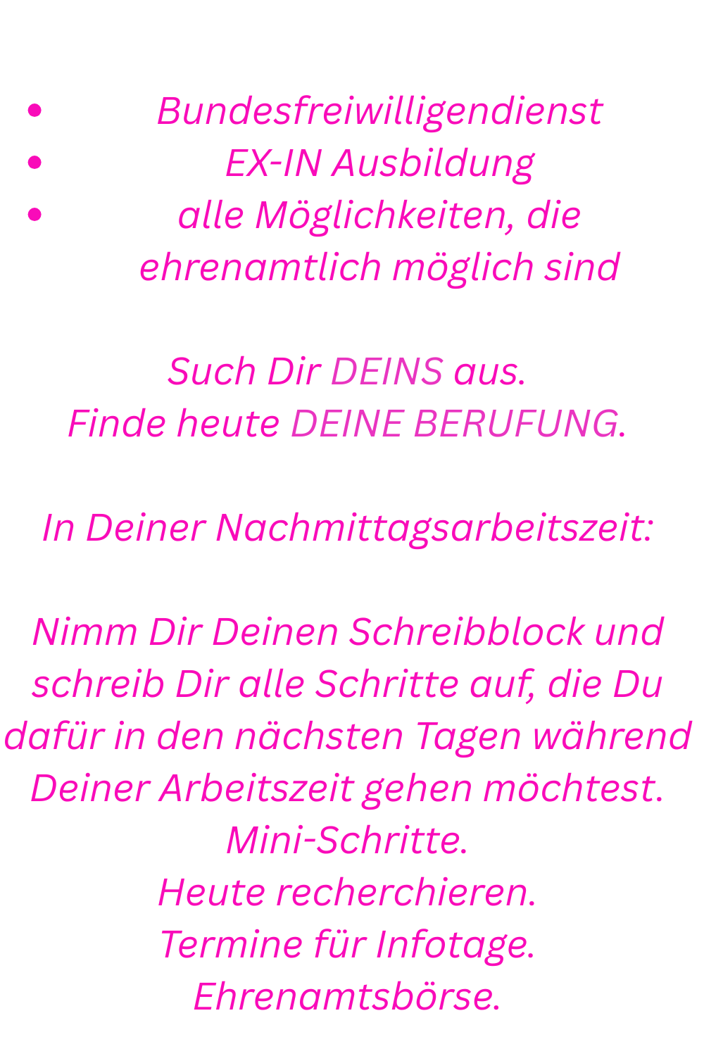 Schau Dir die Möglichkeiten an:
Bundesfreiwilligendienst
EX-IN Ausbildung
alle Möglichkeiten, die ehrenamtlich möglich sind
Such Dir DEINS aus.
Finde heute DEINE BERUFUNG.
In Deiner Nachmittagsarbeitszeit:
Nimm Dir Deinen Schreibblock und schreib Dir alle Schritte auf, die Du dafür in den nächsten Tagen während Deiner Arbeitszeit gehen möchtest.
Mini-Schritte.
Heute recherchieren.
Termine für Infotage.
Ehrenamtsbörse.
