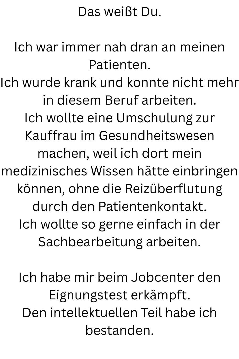Das weißt Du.
Ich war immer nah dran an meinen Patienten.
Ich wurde krank und konnte nicht mehr in diesem Beruf arbeiten.
Ich wollte eine Umschulung zur Kauffrau im Gesundheitswesen machen, weil ich dort mein medizinisches Wissen hätte einbringen können, ohne die Reizüberflutung durch den Patientenkontakt.
Ich wollte so gerne einfach in der Sachbearbeitung arbeiten.
Ich habe mir beim Jobcenter den Eignungstest erkämpft.
Den intellektuellen Teil habe ich bestanden.