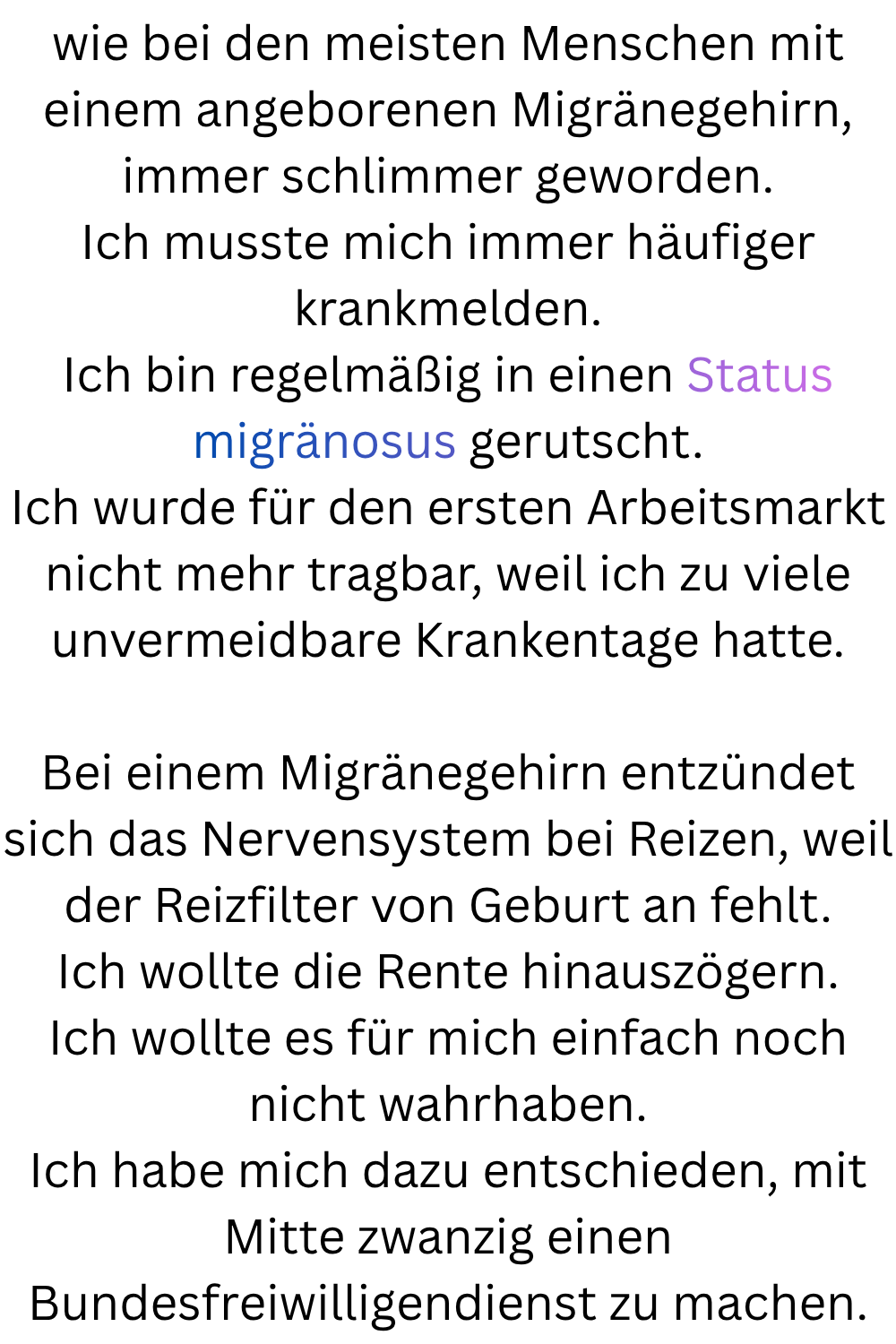 wie bei den meisten Menschen mit einem angeborenen Migränegehirn, immer schlimmer geworden.
Ich musste mich immer häufiger krankmelden.
Ich bin regelmäßig in einen Status migränosus gerutscht.
Ich wurde für den ersten Arbeitsmarkt nicht mehr tragbar, weil ich zu viele unvermeidbare Krankentage hatte.
Bei einem Migränegehirn entzündet sich das Nervensystem bei Reizen, weil der Reizfilter von Geburt an fehlt.
Ich wollte die Rente hinauszögern.
Ich wollte es für mich einfach noch nicht wahrhaben.
Ich habe mich dazu entschieden, mit Mitte zwanzig einen Bundesfreiwilligendienst zu machen.

