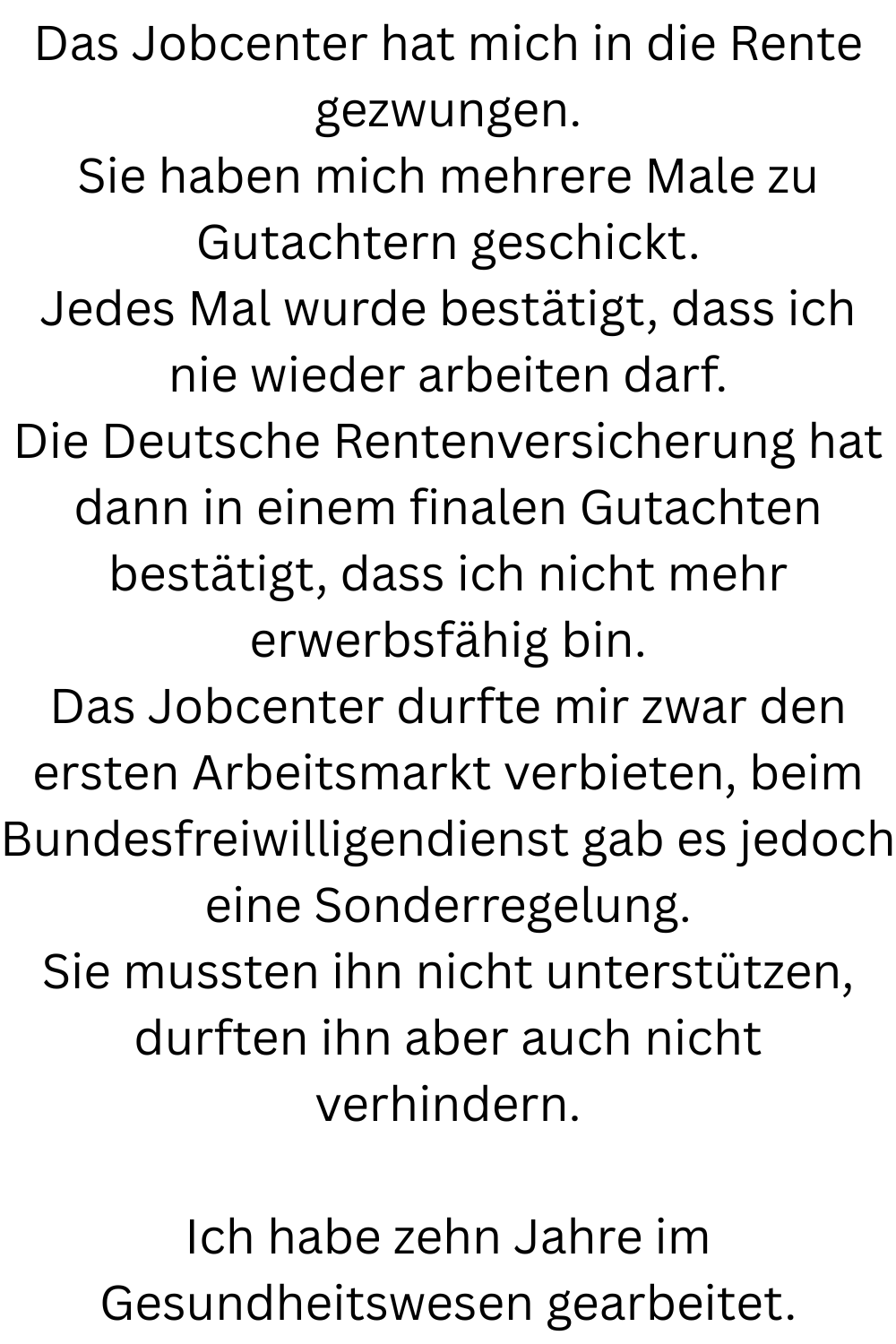 Das Jobcenter hat mich in die Rente gezwungen.
Sie haben mich mehrere Male zu Gutachtern geschickt.
Jedes Mal wurde bestätigt, dass ich nie wieder arbeiten darf.
Die Deutsche Rentenversicherung hat dann in einem finalen Gutachten bestätigt, dass ich nicht mehr erwerbsfähig bin.
Das Jobcenter durfte mir zwar den ersten Arbeitsmarkt verbieten, beim Bundesfreiwilligendienst gab es jedoch eine Sonderregelung.
Sie mussten ihn nicht unterstützen, durften ihn aber auch nicht verhindern.
Ich habe zehn Jahre im Gesundheitswesen gearbeitet.
