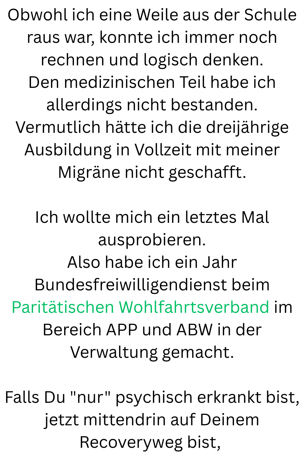 Obwohl ich eine Weile aus der Schule raus war, konnte ich immer noch rechnen und logisch denken.
Den medizinischen Teil habe ich allerdings nicht bestanden.
Vermutlich hätte ich die dreijährige Ausbildung in Vollzeit mit meiner Migräne nicht geschafft.
Ich wollte mich ein letztes Mal ausprobieren.
Also habe ich ein Jahr Bundesfreiwilligendienst beim Paritätischen Wohlfahrtsverband im Bereich APP und ABW in der Verwaltung gemacht.
Falls Du 