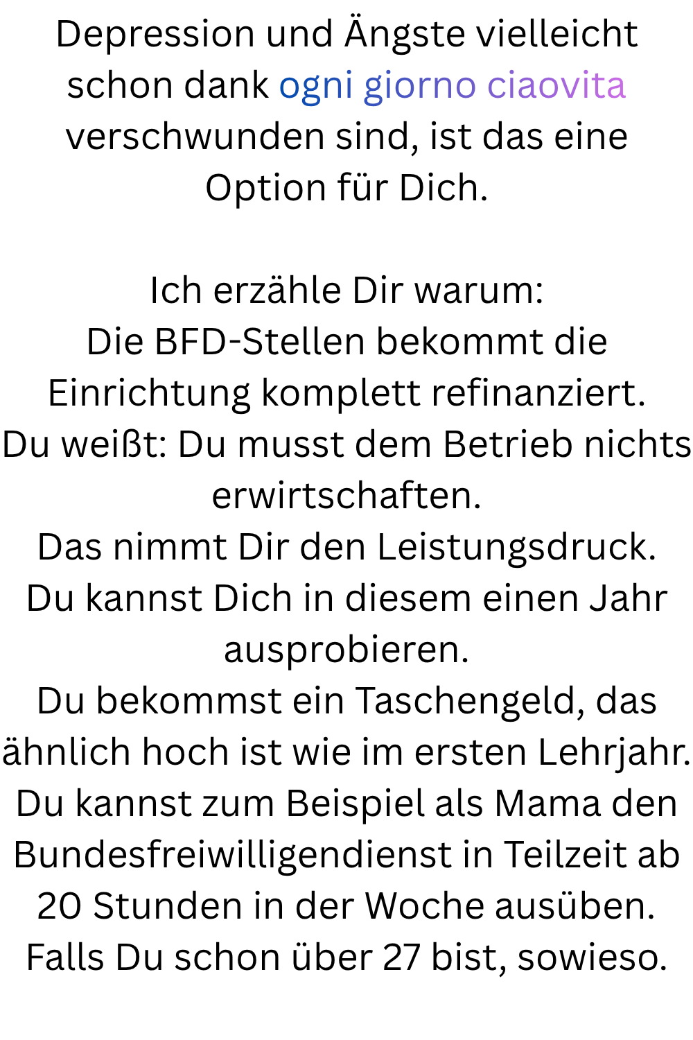 Depression und Ängste vielleicht schon dank ogni giorno ciaovita verschwunden sind, ist das eine Option für Dich.
Ich erzähle Dir warum:
Die BFD-Stellen bekommt die Einrichtung komplett refinanziert.
Du weißt: Du musst dem Betrieb nichts erwirtschaften.
Das nimmt Dir den Leistungsdruck.
Du kannst Dich in diesem einen Jahr ausprobieren.
Du bekommst ein Taschengeld, das ähnlich hoch ist wie im ersten Lehrjahr.
Du kannst zum Beispiel als Mama den Bundesfreiwilligendienst in Teilzeit ab 20 Stunden in der Woche ausüben.
Falls Du schon über 27 bist, sowieso.
