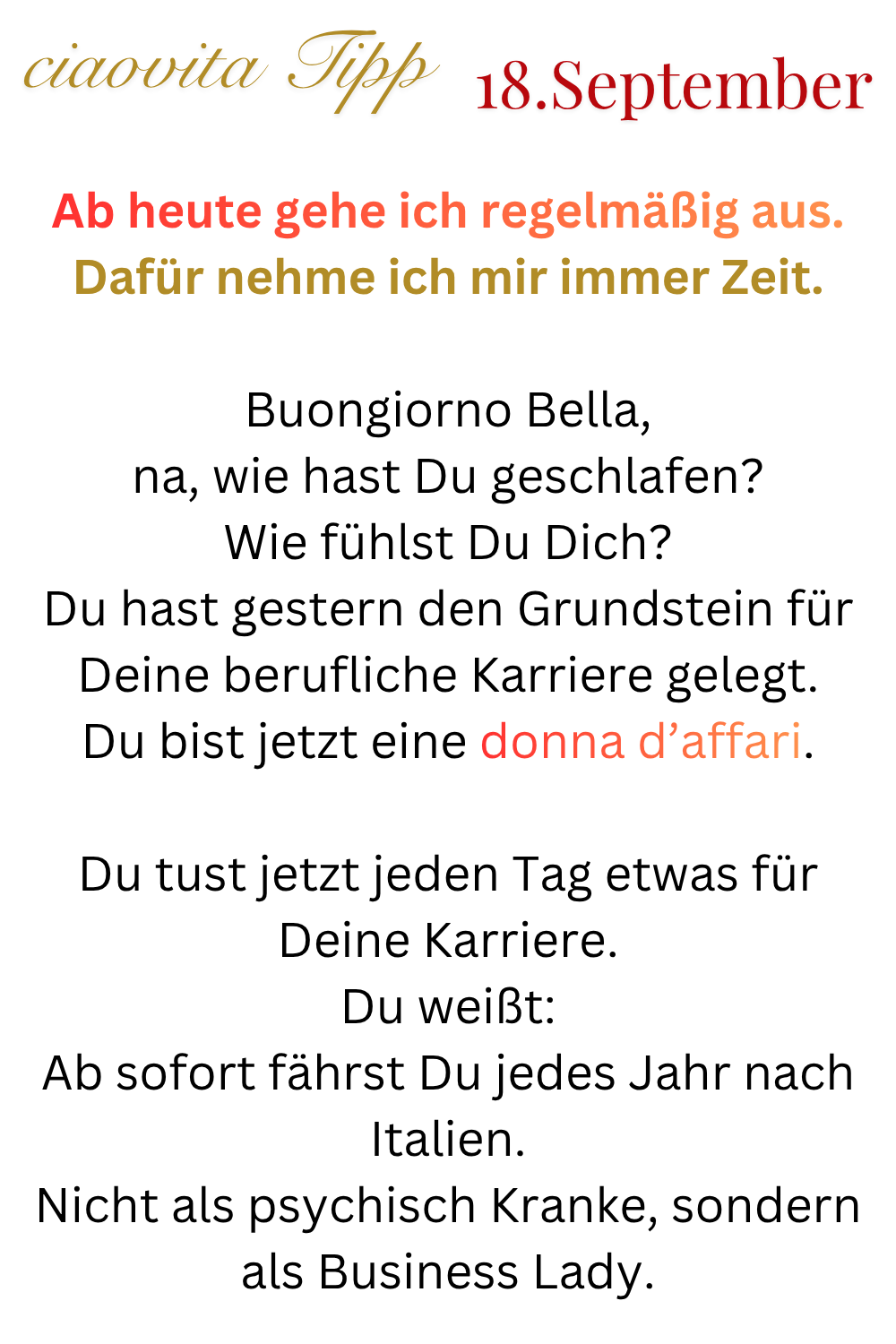 ciaovita Tipp  18. September
Ab heute gehe ich regelmäßig aus.
Dafür nehme ich mir immer Zeit.
Buongiorno Bella,
na, wie hast Du geschlafen?
Wie fühlst Du Dich?
Du hast gestern den Grundstein für Deine berufliche Karriere gelegt.
Du bist jetzt eine donna d’affari.
Du tust jetzt jeden Tag etwas für Deine Karriere.
Du weißt:
Ab sofort fährst Du jedes Jahr nach Italien.
Nicht als psychisch Kranke, sondern als Business Lady.