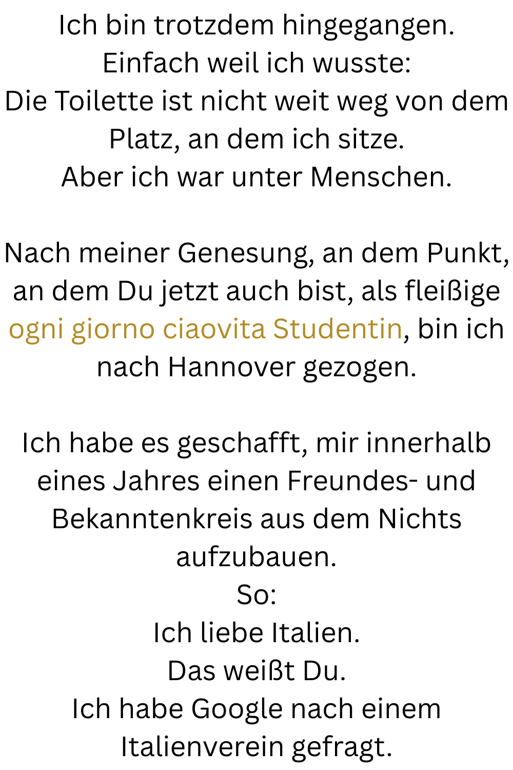 Ich bin trotzdem hingegangen.
Einfach weil ich wusste:
Die Toilette ist nicht weit weg von dem Platz, an dem ich sitze.
Aber ich war unter Menschen.
Nach meiner Genesung, an dem Punkt, an dem Du jetzt auch bist, als fleißige ogni giorno ciaovita Studentin, bin ich nach Hannover gezogen.
Ich habe es geschafft, mir innerhalb eines Jahres einen Freundes- und Bekanntenkreis aus dem Nichts aufzubauen.
So:
Ich liebe Italien.
Das weißt Du.
Ich habe Google nach einem Italienverein gefragt.

