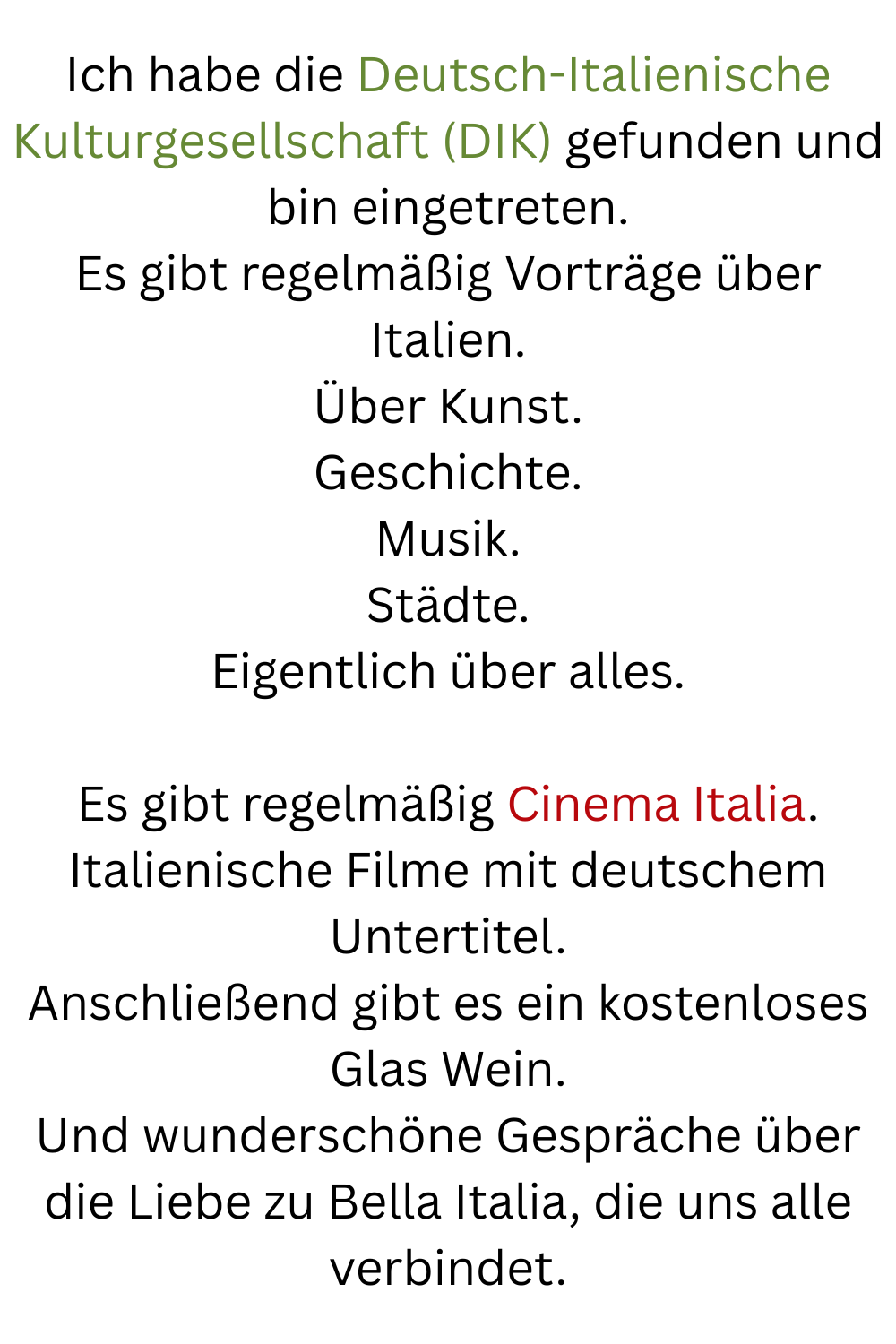 Ich habe die Deutsch-Italienische Kulturgesellschaft (DIK) gefunden und bin eingetreten.
Es gibt regelmäßig Vorträge über Italien.
Über Kunst.
Geschichte.
Musik.
Städte.
Eigentlich über alles.
Es gibt regelmäßig Cinema Italia.
Italienische Filme mit deutschem Untertitel.
Anschließend gibt es ein kostenloses Glas Wein.
Und wunderschöne Gespräche über die Liebe zu Bella Italia, die uns alle verbindet.
