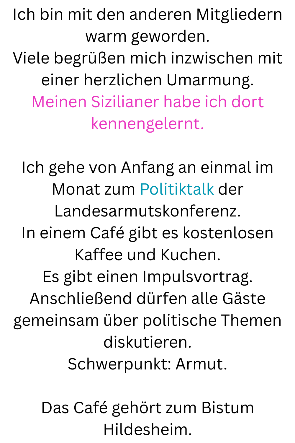 Ich bin mit den anderen Mitgliedern warm geworden.
Viele begrüßen mich inzwischen mit einer herzlichen Umarmung.
Meinen Sizilianer habe ich dort kennengelernt.
Ich gehe von Anfang an einmal im Monat zum Politiktalk der Landesarmutskonferenz.
In einem Café gibt es kostenlosen Kaffee und Kuchen.
Es gibt einen Impulsvortrag.
Anschließend dürfen alle Gäste gemeinsam über politische Themen diskutieren.
Schwerpunkt: Armut.
Das Café gehört zum Bistum Hildesheim.