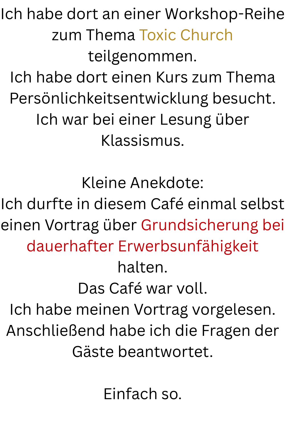 Ich habe dort an einer Workshop-Reihe zum Thema Toxic Church teilgenommen.
Ich habe dort einen Kurs zum Thema Persönlichkeitsentwicklung besucht.
Ich war bei einer Lesung über Klassismus.
Kleine Anekdote:
Ich durfte in diesem Café einmal selbst einen Vortrag über Grundsicherung bei dauerhafter Erwerbsunfähigkeit halten.
Das Café war voll.
Ich habe meinen Vortrag vorgelesen.
Anschließend habe ich die Fragen der Gäste beantwortet.
Einfach so.
