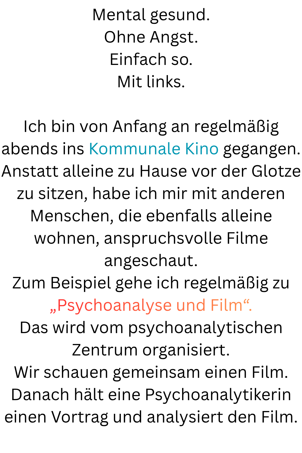 Mental gesund.
Ohne Angst.
Einfach so.
Mit links.
Ich bin von Anfang an regelmäßig abends ins Kommunale Kino gegangen.
Anstatt alleine zu Hause vor der Glotze zu sitzen, habe ich mir mit anderen Menschen, die ebenfalls alleine wohnen, anspruchsvolle Filme angeschaut.
Zum Beispiel gehe ich regelmäßig zu „Psychoanalyse und Film“.
Das wird vom psychoanalytischen Zentrum organisiert.
Wir schauen gemeinsam einen Film.
Danach hält eine Psychoanalytikerin einen Vortrag und analysiert den Film.
