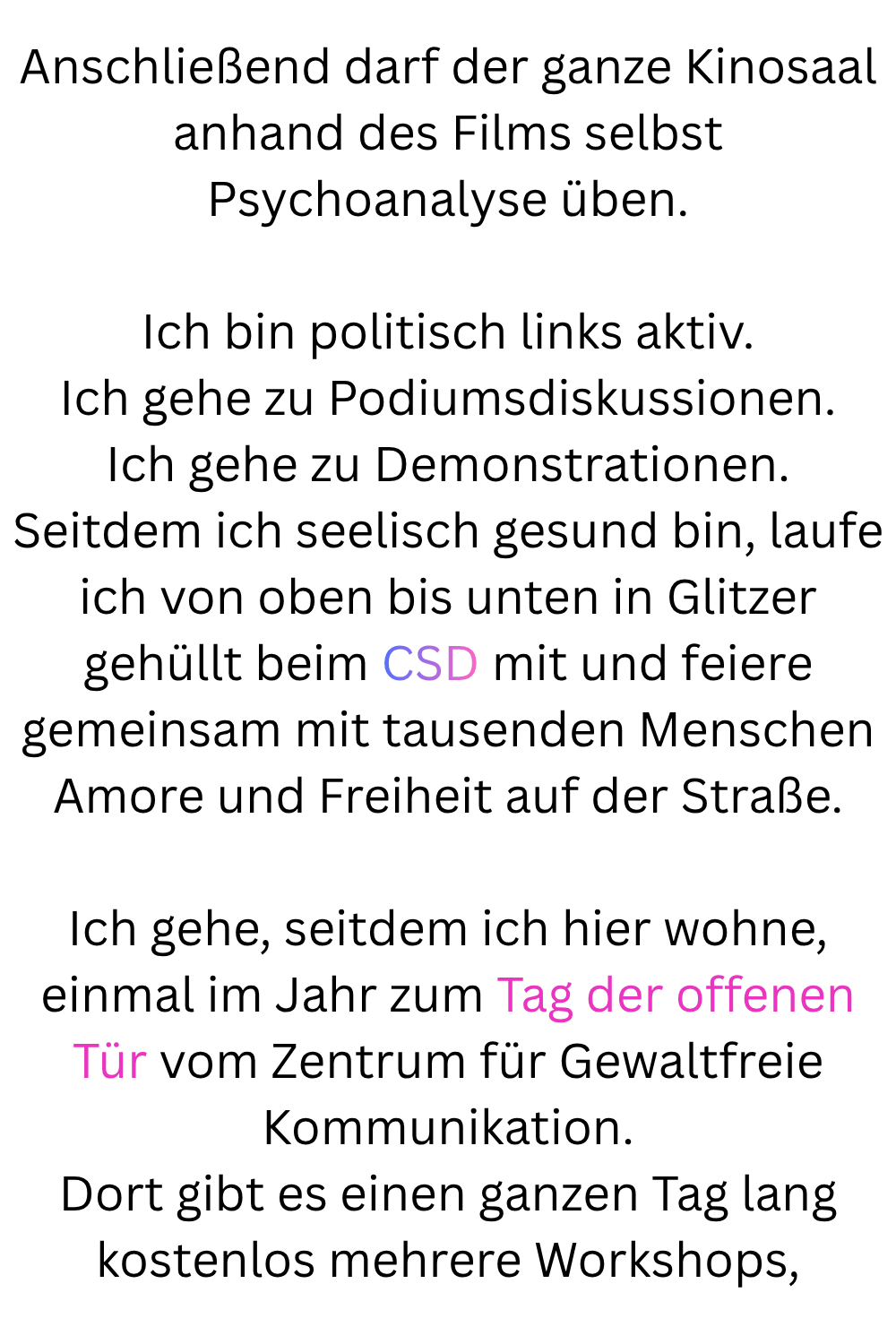 Anschließend darf der ganze Kinosaal anhand des Films selbst Psychoanalyse üben.
Ich bin politisch links aktiv.
Ich gehe zu Podiumsdiskussionen.
Ich gehe zu Demonstrationen.
Seitdem ich seelisch gesund bin, laufe ich von oben bis unten in Glitzer gehüllt beim CSD mit und feiere gemeinsam mit tausenden Menschen Amore und Freiheit auf der Straße.
Ich gehe, seitdem ich hier wohne, einmal im Jahr zum Tag der offenen Tür vom Zentrum für Gewaltfreie Kommunikation.
Dort gibt es einen ganzen Tag lang kostenlos mehrere Workshops,
