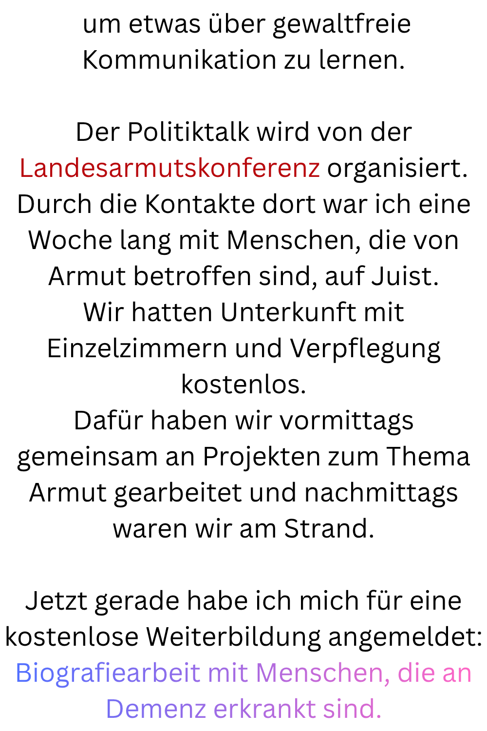  um etwas über gewaltfreie Kommunikation zu lernen.
Der Politiktalk wird von der Landesarmutskonferenz organisiert.
Durch die Kontakte dort war ich eine Woche lang mit Menschen, die von Armut betroffen sind, auf Juist.
Wir hatten Unterkunft mit Einzelzimmern und Verpflegung kostenlos.
Dafür haben wir vormittags gemeinsam an Projekten zum Thema Armut gearbeitet und nachmittags waren wir am Strand.
Jetzt gerade habe ich mich für eine kostenlose Weiterbildung angemeldet:
Biografiearbeit mit Menschen, die an Demenz erkrankt sind.
.
