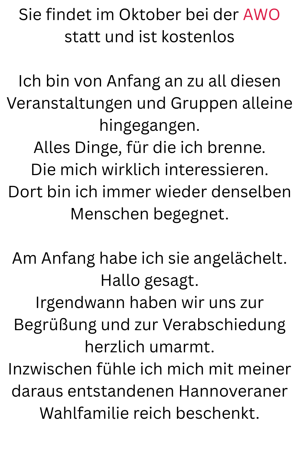 Sie findet im Oktober bei der AWO statt und ist kostenlos
Ich bin von Anfang an zu all diesen Veranstaltungen und Gruppen alleine hingegangen.
Alles Dinge, für die ich brenne.
Die mich wirklich interessieren.
Dort bin ich immer wieder denselben Menschen begegnet.
Am Anfang habe ich sie angelächelt.
Hallo gesagt.
Irgendwann haben wir uns zur Begrüßung und zur Verabschiedung herzlich umarmt.
Inzwischen fühle ich mich mit meiner daraus entstandenen Hannoveraner Wahlfamilie reich beschenkt.
