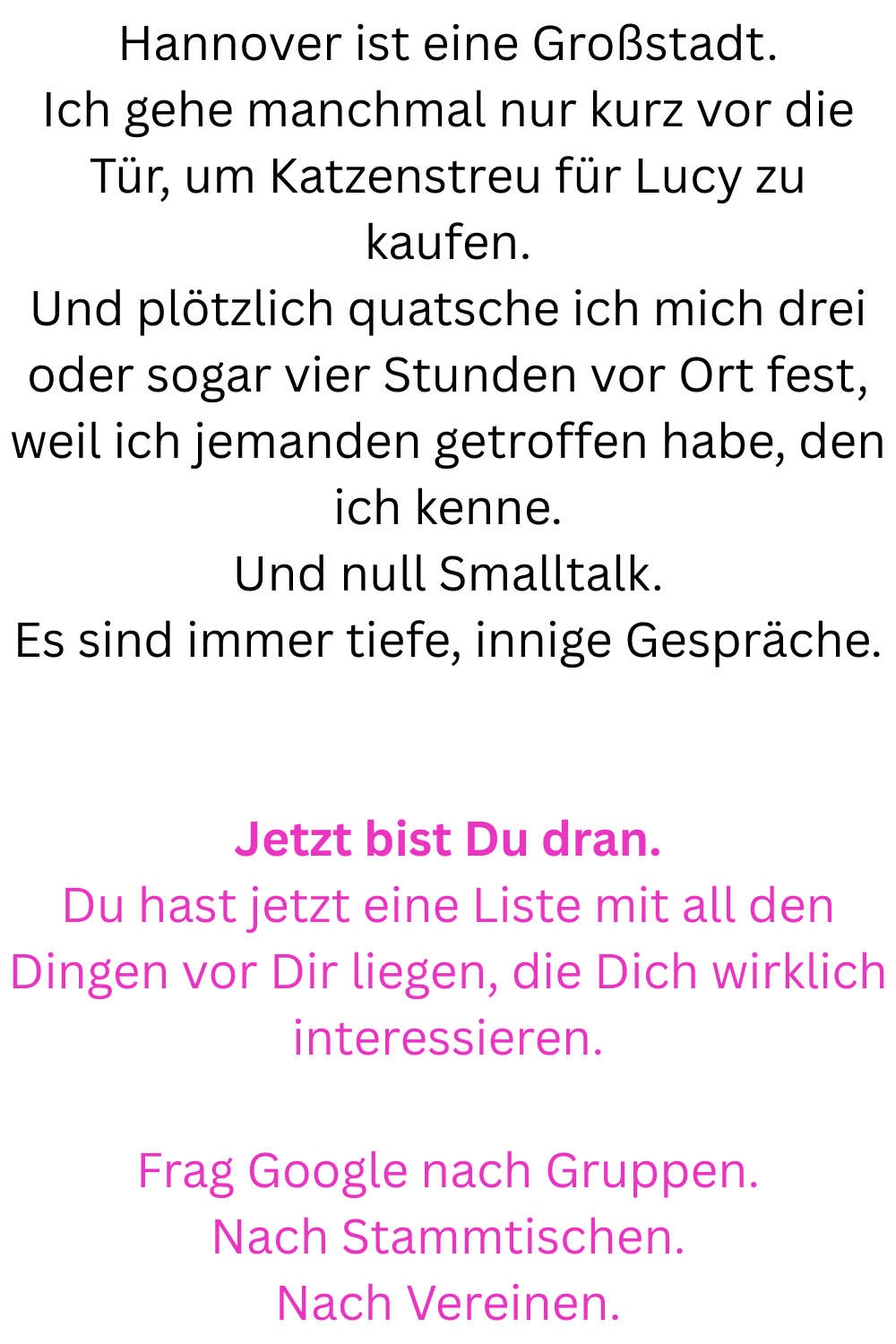 Hannover ist eine Großstadt.
Ich gehe manchmal nur kurz vor die Tür, um Katzenstreu für Lucy zu kaufen.
Und plötzlich quatsche ich mich drei oder sogar vier Stunden vor Ort fest, weil ich jemanden getroffen habe, den ich kenne.
Und null Smalltalk.
Es sind immer tiefe, innige Gespräche.
Jetzt bist Du dran.
Du hast jetzt eine Liste mit all den Dingen vor Dir liegen, die Dich wirklich interessieren.
Frag Google nach Gruppen.
Nach Stammtischen.
Nach Vereinen.
