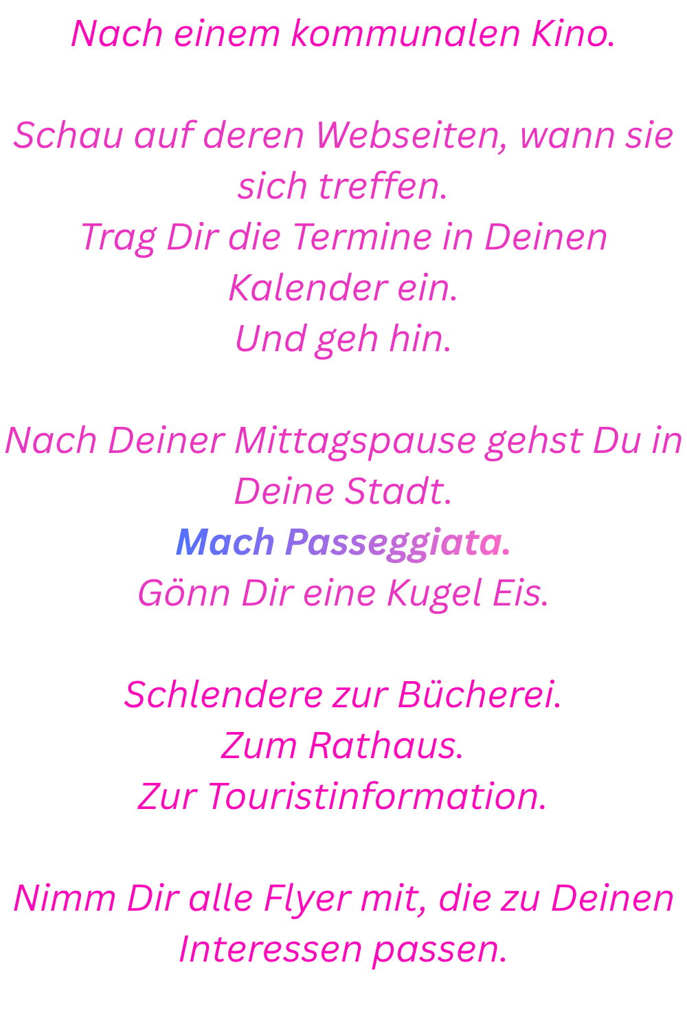 Nach einem kommunalen Kino.
Schau auf deren Webseiten, wann sie sich treffen.
Trag Dir die Termine in Deinen Kalender ein.
Und geh hin.
Nach Deiner Mittagspause gehst Du in Deine Stadt.
Mach Passeggiata.
Gönn Dir eine Kugel Eis.
Schlendere zur Bücherei.
Zum Rathaus.
Zur Touristinformation.
Nimm Dir alle Flyer mit, die zu Deinen Interessen passen.
