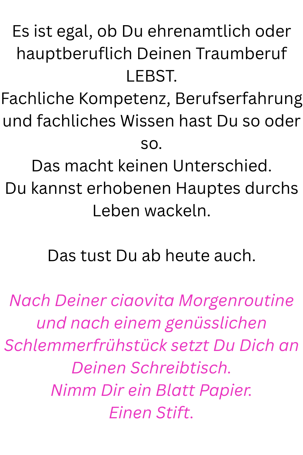 Es ist egal, ob Du ehrenamtlich oder hauptberuflich Deinen Traumberuf LEBST.
Fachliche Kompetenz, Berufserfahrung und fachliches Wissen hast Du so oder so.
Das macht keinen Unterschied.
Du kannst erhobenen Hauptes durchs Leben wackeln.
Das tust Du ab heute auch.
Nach Deiner ciaovita Morgenroutine und nach einem genüsslichen Schlemmerfrühstück setzt Du Dich an Deinen Schreibtisch.
Nimm Dir ein Blatt Papier.
Einen Stift.
