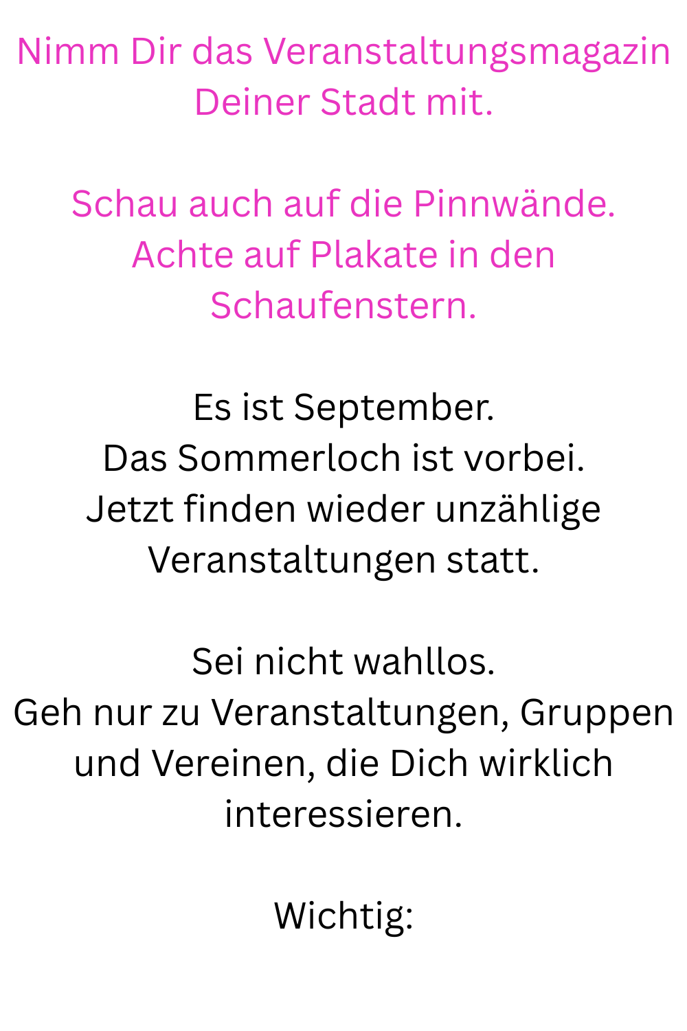 Nimm Dir das Veranstaltungsmagazin Deiner Stadt mit.
Schau auch auf die Pinnwände.
Achte auf Plakate in den Schaufenstern.
Es ist September.
Das Sommerloch ist vorbei.
Jetzt finden wieder unzählige Veranstaltungen statt.
Sei nicht wahllos.
Geh nur zu Veranstaltungen, Gruppen und Vereinen, die Dich wirklich interessieren.
Wichtig:
