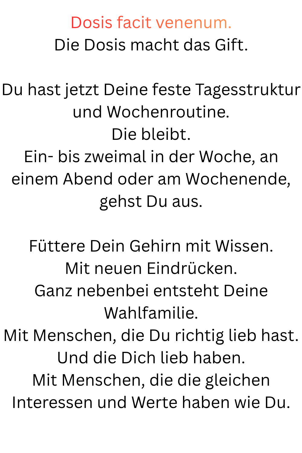 Dosis facit venenum.
Die Dosis macht das Gift.
Du hast jetzt Deine feste Tagesstruktur und Wochenroutine.
Die bleibt.
Ein- bis zweimal in der Woche, an einem Abend oder am Wochenende, gehst Du aus.
Füttere Dein Gehirn mit Wissen.
Mit neuen Eindrücken.
Ganz nebenbei entsteht Deine Wahlfamilie.
Mit Menschen, die Du richtig lieb hast.
Und die Dich lieb haben.
Mit Menschen, die die gleichen Interessen und Werte haben wie Du.
