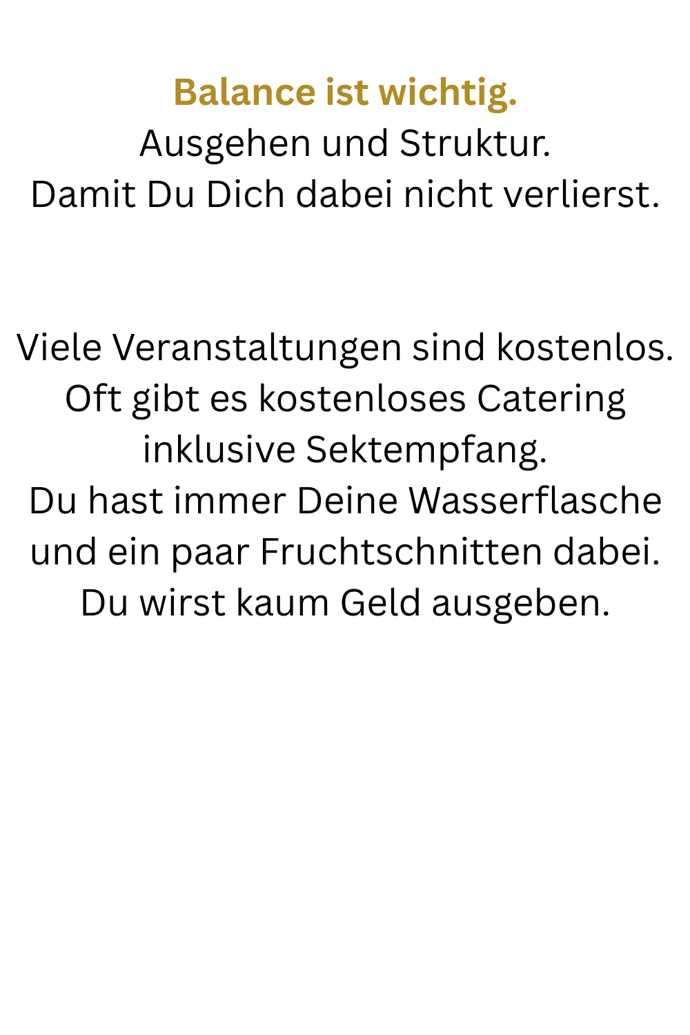 Balance ist wichtig.
Ausgehen und Struktur.
Damit Du Dich dabei nicht verlierst.
Viele Veranstaltungen sind kostenlos. Oft gibt es kostenloses Catering inklusive Sektempfang.
Du hast immer Deine Wasserflasche und ein paar Fruchtschnitten dabei.
Du wirst kaum Geld ausgeben.

