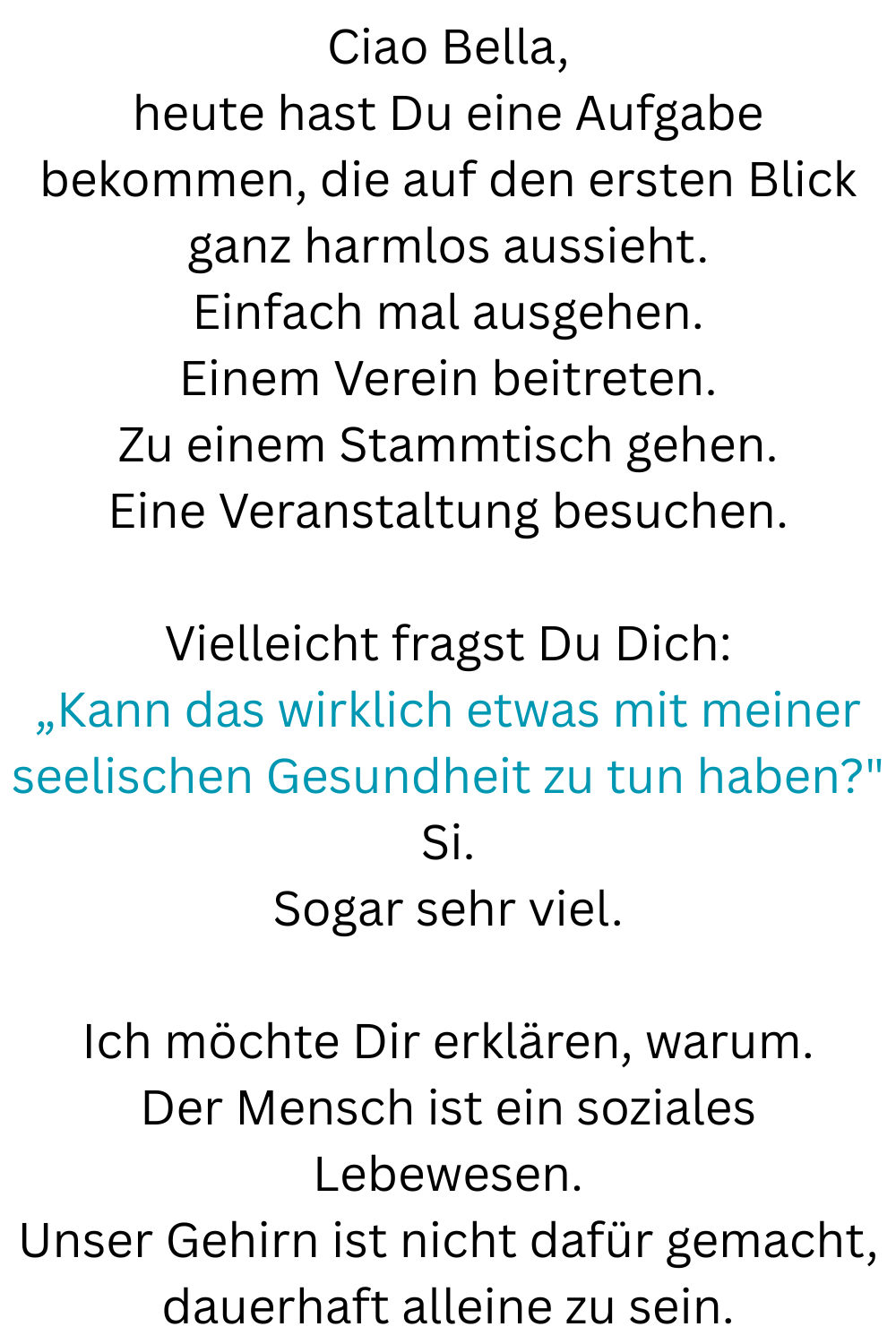 Ciao Bella,
heute hast Du eine Aufgabe bekommen, die auf den ersten Blick ganz harmlos aussieht.
Einfach mal ausgehen.
Einem Verein beitreten.
Zu einem Stammtisch gehen.
Eine Veranstaltung besuchen.
Vielleicht fragst Du Dich:
„Kann das wirklich etwas mit meiner seelischen Gesundheit zu tun haben?