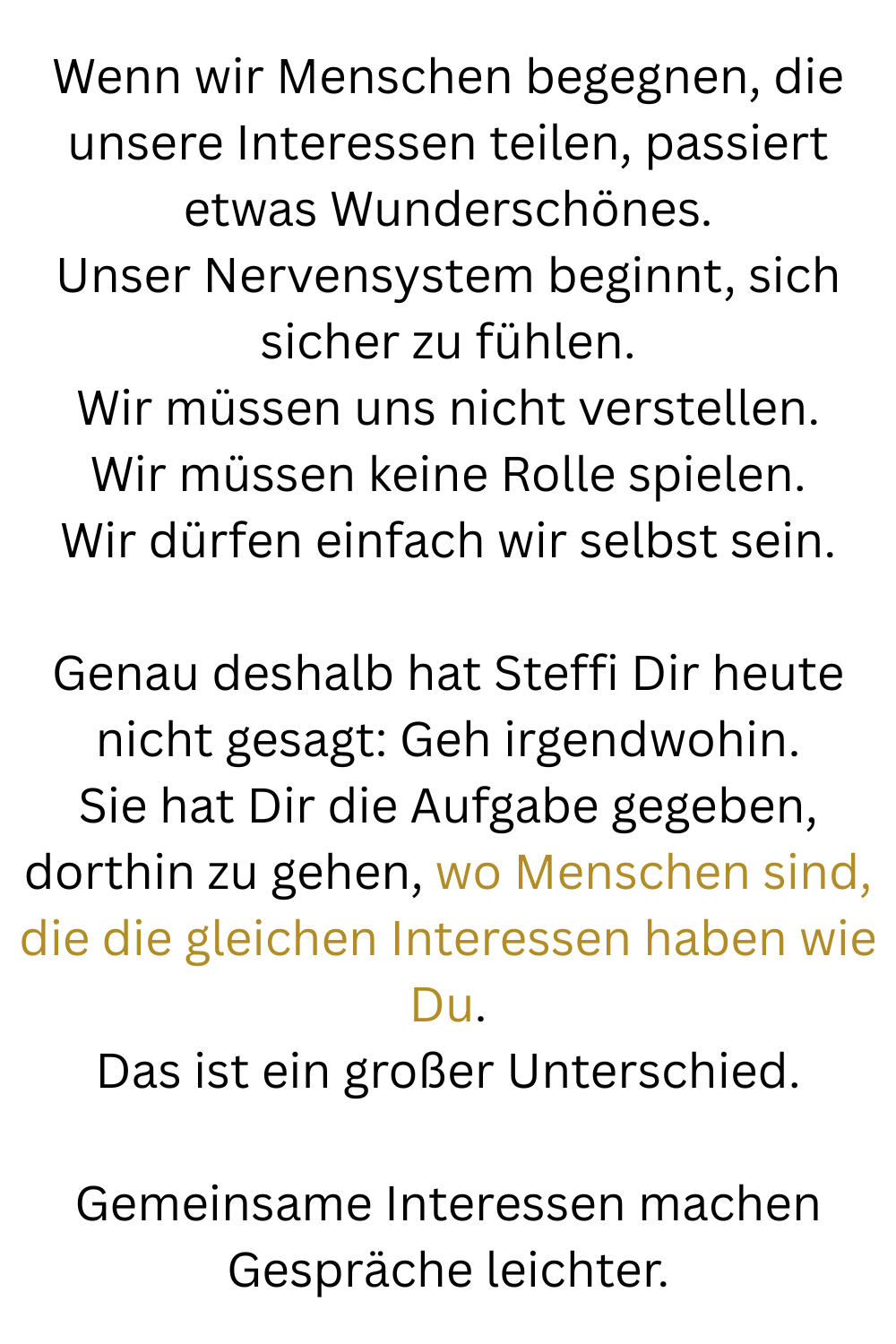 Wenn wir Menschen begegnen, die unsere Interessen teilen, passiert etwas Wunderschönes.
Unser Nervensystem beginnt, sich sicher zu fühlen.
Wir müssen uns nicht verstellen.
Wir müssen keine Rolle spielen.
Wir dürfen einfach wir selbst sein.
Genau deshalb hat Steffi Dir heute nicht gesagt: Geh irgendwohin.
Sie hat Dir die Aufgabe gegeben, dorthin zu gehen, wo Menschen sind, die die gleichen Interessen haben wie Du.
Das ist ein großer Unterschied.
Gemeinsame Interessen machen Gespräche leichter.