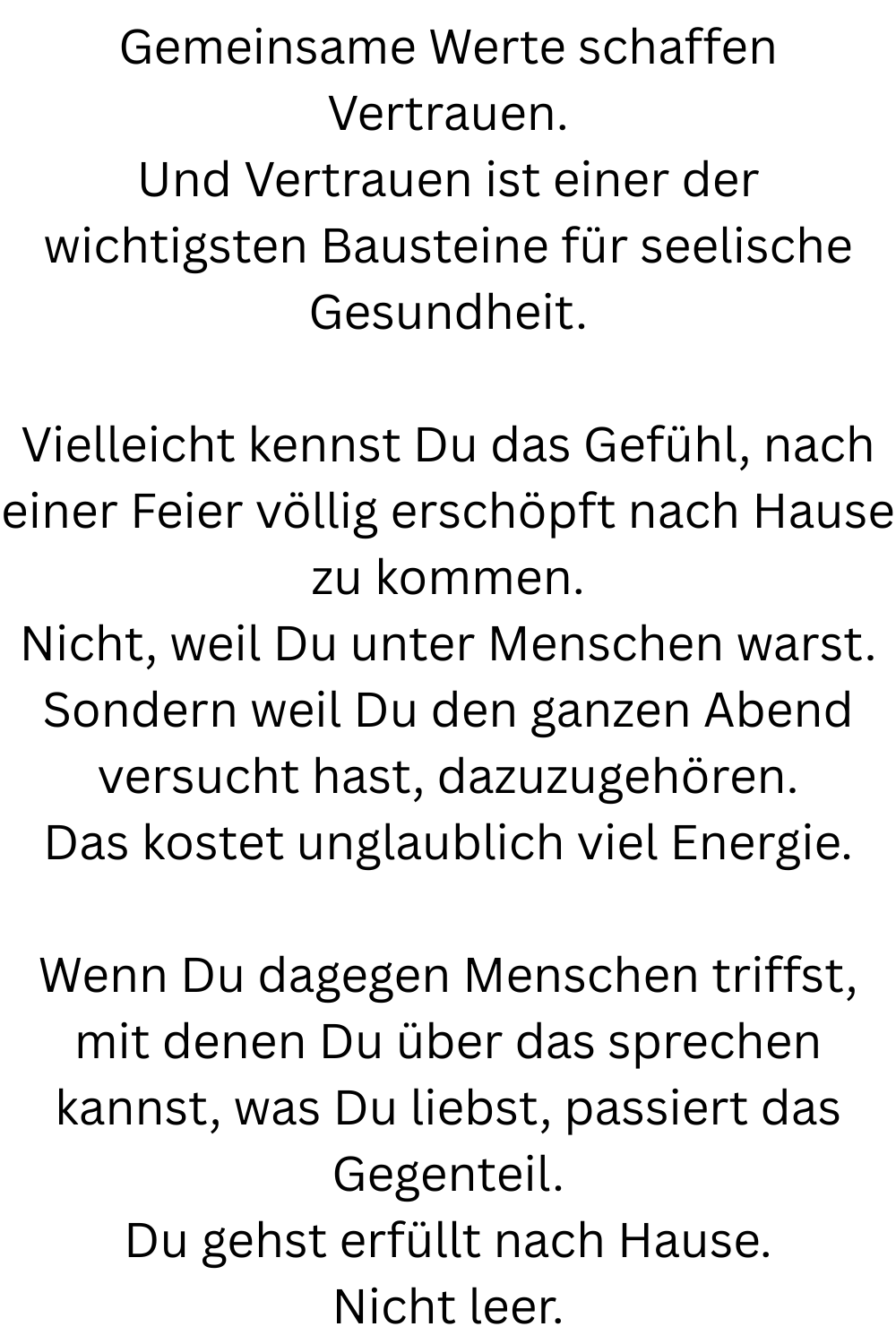 Gemeinsame Werte schaffen Vertrauen.
Und Vertrauen ist einer der wichtigsten Bausteine für seelische Gesundheit.
Vielleicht kennst Du das Gefühl, nach einer Feier völlig erschöpft nach Hause zu kommen.
Nicht, weil Du unter Menschen warst.
Sondern weil Du den ganzen Abend versucht hast, dazuzugehören.
Das kostet unglaublich viel Energie.
Wenn Du dagegen Menschen triffst, mit denen Du über das sprechen kannst, was Du liebst, passiert das Gegenteil.
Du gehst erfüllt nach Hause.
Nicht leer.
