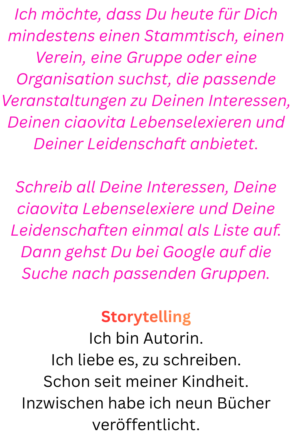 Ich möchte, dass Du heute für Dich mindestens einen Stammtisch, einen Verein, eine Gruppe oder eine Organisation suchst, die passende Veranstaltungen zu Deinen Interessen, Deinen ciaovita Lebenselexieren und Deiner Leidenschaft anbietet.
Schreib all Deine Interessen, Deine ciaovita Lebenselexiere und Deine Leidenschaften einmal als Liste auf.
Dann gehst Du bei Google auf die Suche nach passenden Gruppen.
Storytelling
Ich bin Autorin.
Ich liebe es, zu schreiben.
Schon seit meiner Kindheit.
Inzwischen habe ich neun Bücher veröffentlicht.
