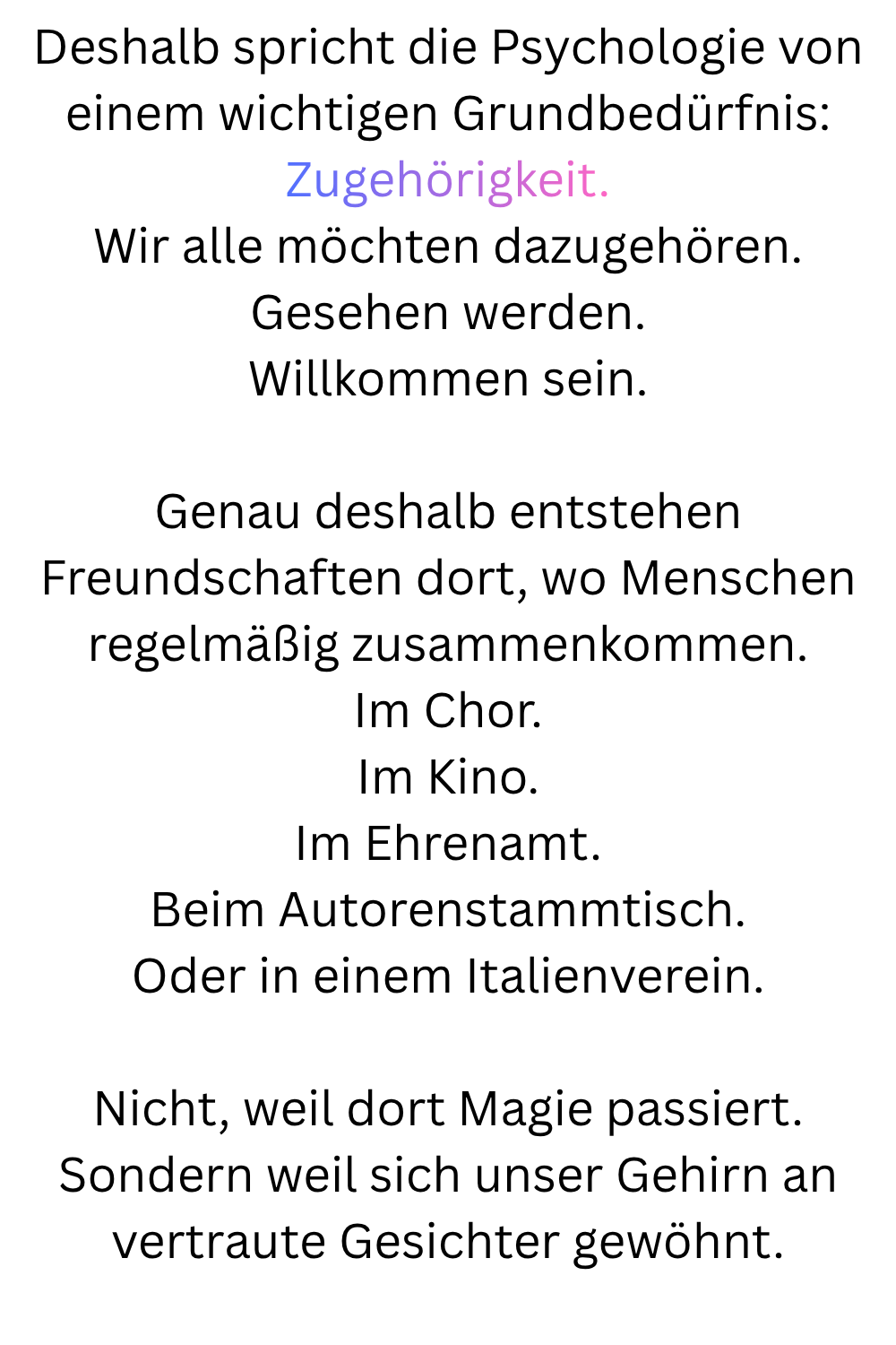 Deshalb spricht die Psychologie von einem wichtigen Grundbedürfnis:
Zugehörigkeit.
Wir alle möchten dazugehören.
Gesehen werden.
Willkommen sein.
Genau deshalb entstehen Freundschaften dort, wo Menschen regelmäßig zusammenkommen.
Im Chor.
Im Kino.
Im Ehrenamt.
Beim Autorenstammtisch.
Oder in einem Italienverein.
Nicht, weil dort Magie passiert.
Sondern weil sich unser Gehirn an vertraute Gesichter gewöhnt.

