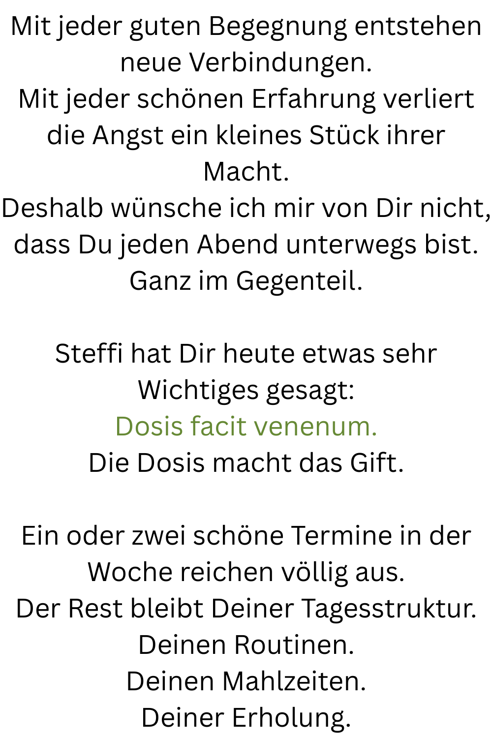 Mit jeder guten Begegnung entstehen neue Verbindungen.
Mit jeder schönen Erfahrung verliert die Angst ein kleines Stück ihrer Macht.
Deshalb wünsche ich mir von Dir nicht, dass Du jeden Abend unterwegs bist.
Ganz im Gegenteil.
Steffi hat Dir heute etwas sehr Wichtiges gesagt:
Dosis facit venenum.
Die Dosis macht das Gift.
Ein oder zwei schöne Termine in der Woche reichen völlig aus.
Der Rest bleibt Deiner Tagesstruktur.
Deinen Routinen.
Deinen Mahlzeiten.
Deiner Erholung.
