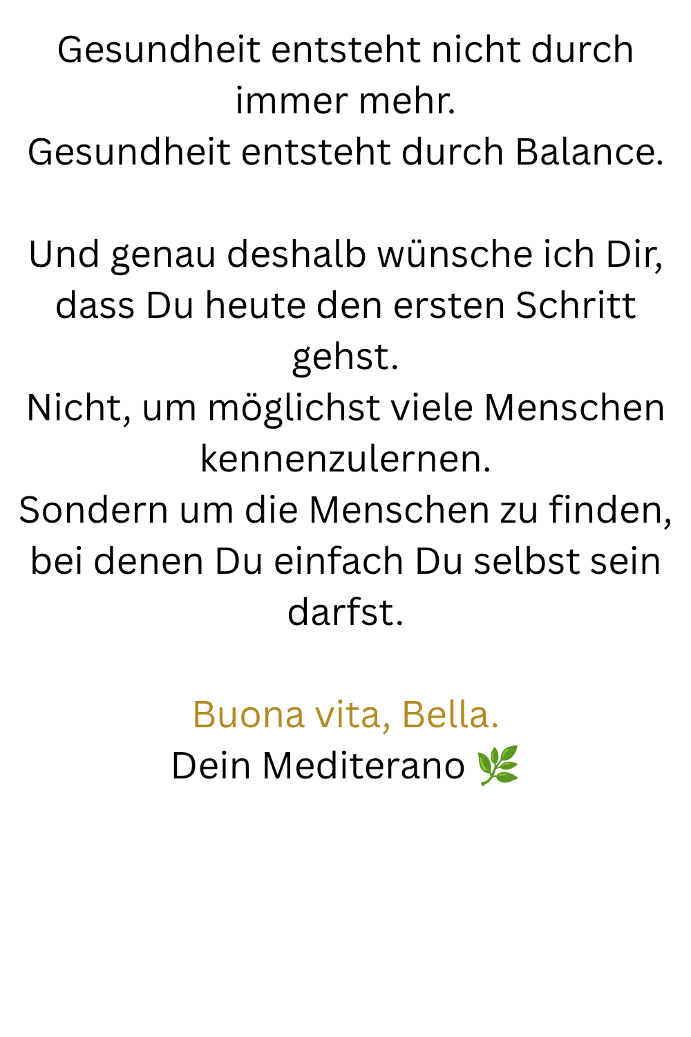 Gesundheit entsteht nicht durch immer mehr.
Gesundheit entsteht durch Balance.
Und genau deshalb wünsche ich Dir, dass Du heute den ersten Schritt gehst.
Nicht, um möglichst viele Menschen kennenzulernen.
Sondern um die Menschen zu finden, bei denen Du einfach Du selbst sein darfst.
Buona vita, Bella.
Dein Mediterano 
