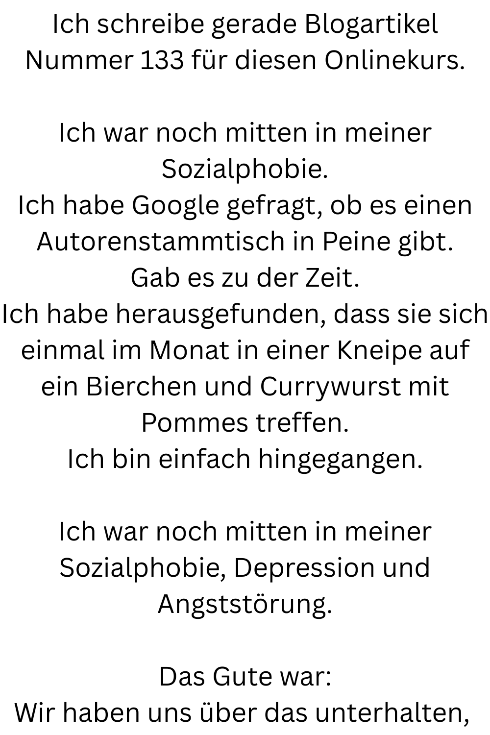 Ich schreibe gerade Blogartikel Nummer 133 für diesen Onlinekurs.
Ich war noch mitten in meiner Sozialphobie.
Ich habe Google gefragt, ob es einen Autorenstammtisch in Peine gibt.
Gab es zu der Zeit.
Ich habe herausgefunden, dass sie sich einmal im Monat in einer Kneipe auf ein Bierchen und Currywurst mit Pommes treffen.
Ich bin einfach hingegangen.
Ich war noch mitten in meiner Sozialphobie, Depression und Angststörung.
Das Gute war:
Wir haben uns über das unterhalten, 