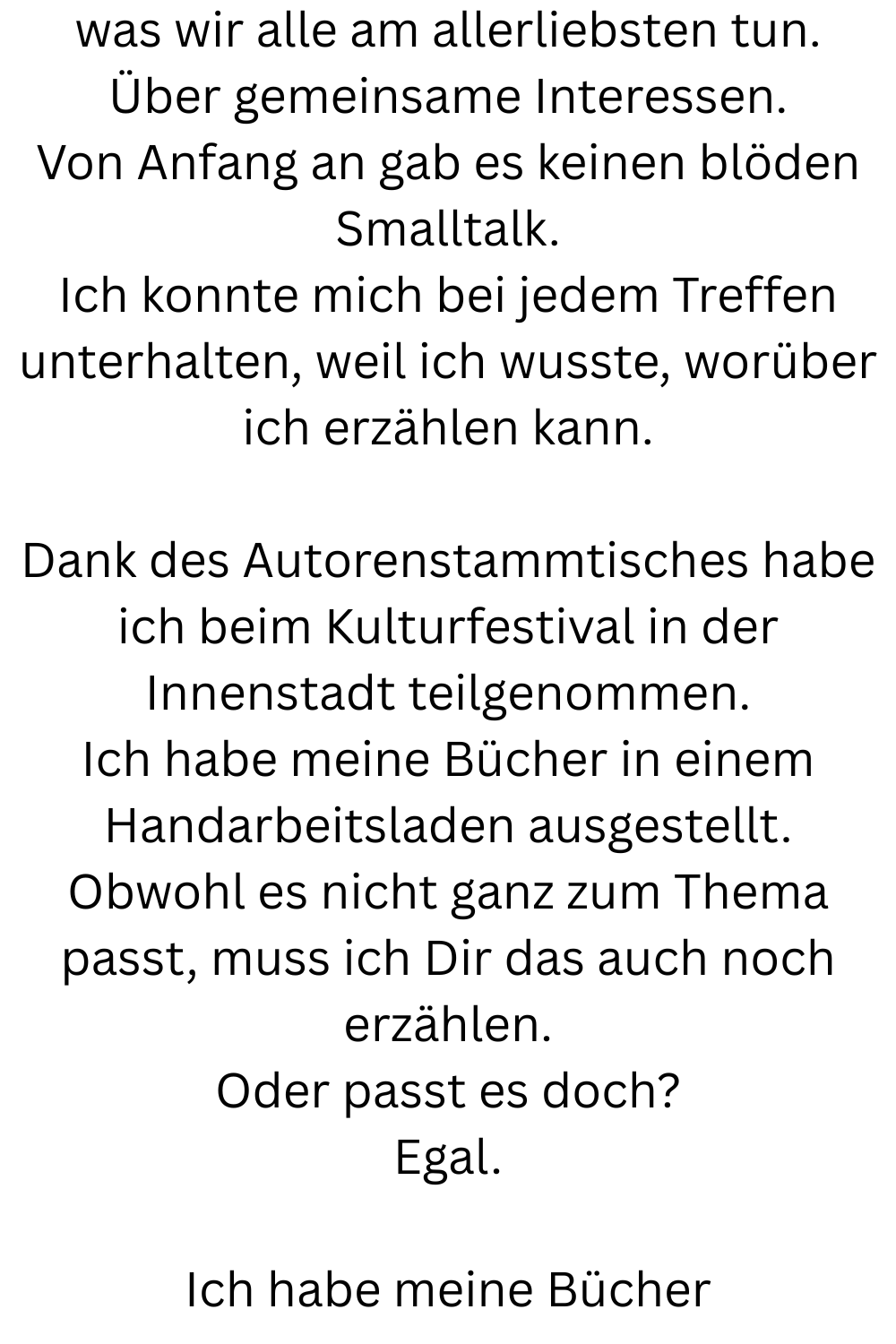 was wir alle am allerliebsten tun.
Über gemeinsame Interessen.
Von Anfang an gab es keinen blöden Smalltalk.
Ich konnte mich bei jedem Treffen unterhalten, weil ich wusste, worüber ich erzählen kann.
Dank des Autorenstammtisches habe ich beim Kulturfestival in der Innenstadt teilgenommen.
Ich habe meine Bücher in einem Handarbeitsladen ausgestellt.
Obwohl es nicht ganz zum Thema passt, muss ich Dir das auch noch erzählen.
Oder passt es doch?
Egal.
Ich habe meine Bücher
