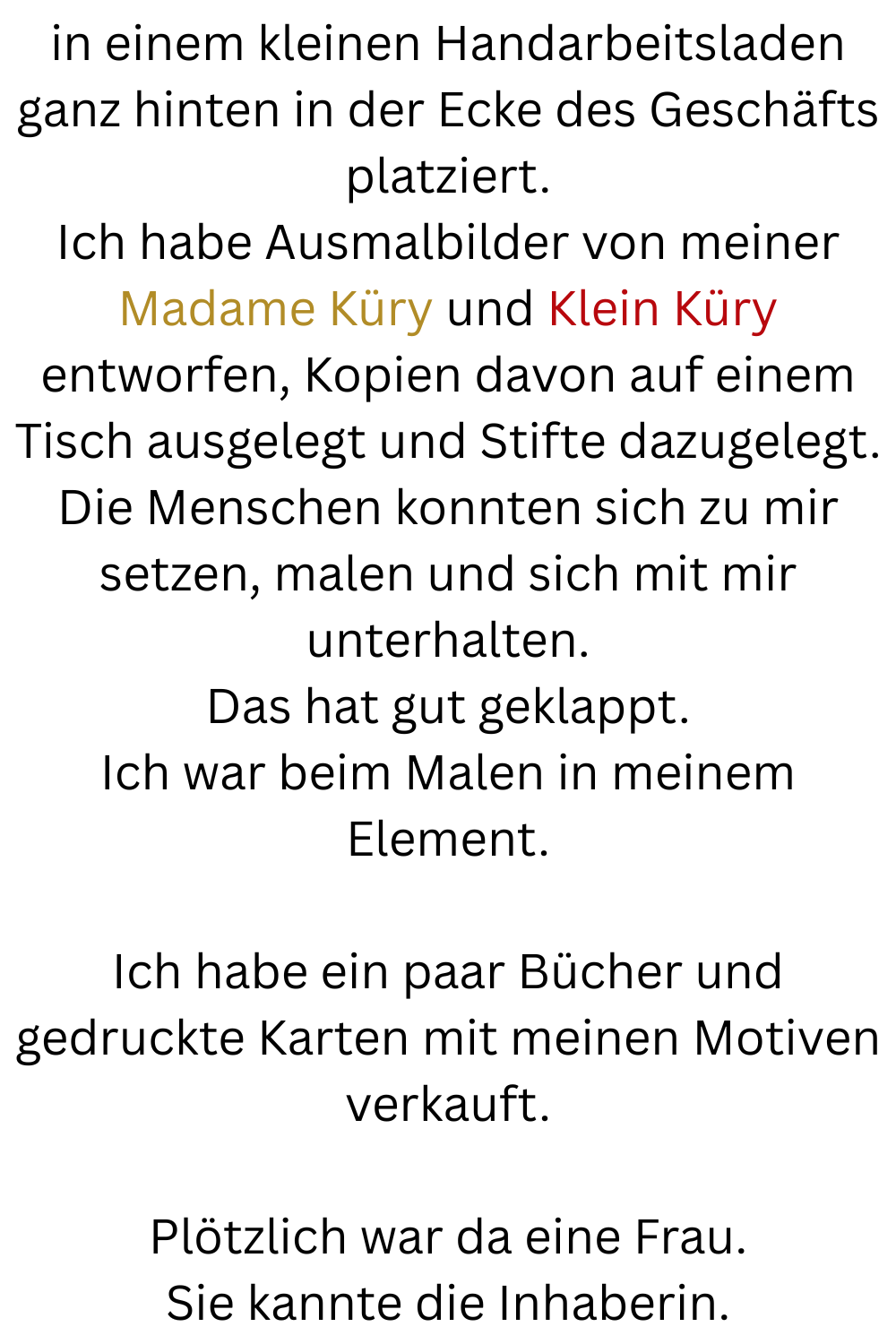 in einem kleinen Handarbeitsladen ganz hinten in der Ecke des Geschäfts platziert.
Ich habe Ausmalbilder von meiner Madame Küry und Klein Küry entworfen, Kopien davon auf einem Tisch ausgelegt und Stifte dazugelegt.
Die Menschen konnten sich zu mir setzen, malen und sich mit mir unterhalten.
Das hat gut geklappt.
Ich war beim Malen in meinem Element.
Ich habe ein paar Bücher und gedruckte Karten mit meinen Motiven verkauft.
Plötzlich war da eine Frau.
Sie kannte die Inhaberin.
