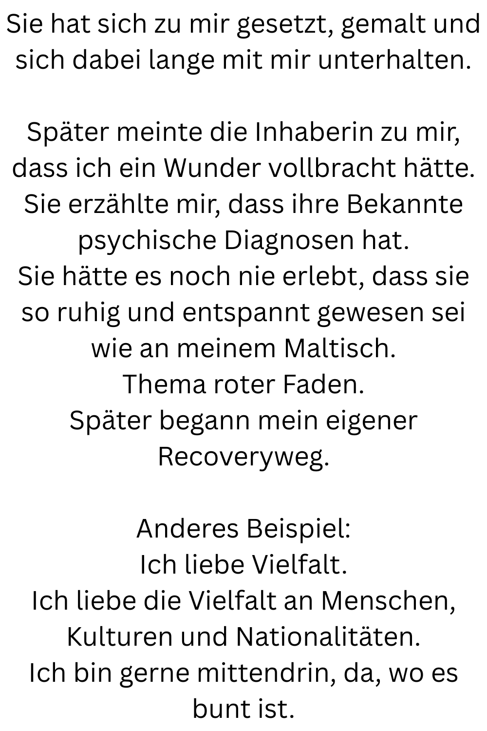 Sie hat sich zu mir gesetzt, gemalt und sich dabei lange mit mir unterhalten.
Später meinte die Inhaberin zu mir, dass ich ein Wunder vollbracht hätte.
Sie erzählte mir, dass ihre Bekannte psychische Diagnosen hat.
Sie hätte es noch nie erlebt, dass sie so ruhig und entspannt gewesen sei wie an meinem Maltisch.
Thema roter Faden.
Später begann mein eigener Recoveryweg.
Anderes Beispiel:
Ich liebe Vielfalt.
Ich liebe die Vielfalt an Menschen, Kulturen und Nationalitäten.
Ich bin gerne mittendrin, da, wo es bunt ist.
