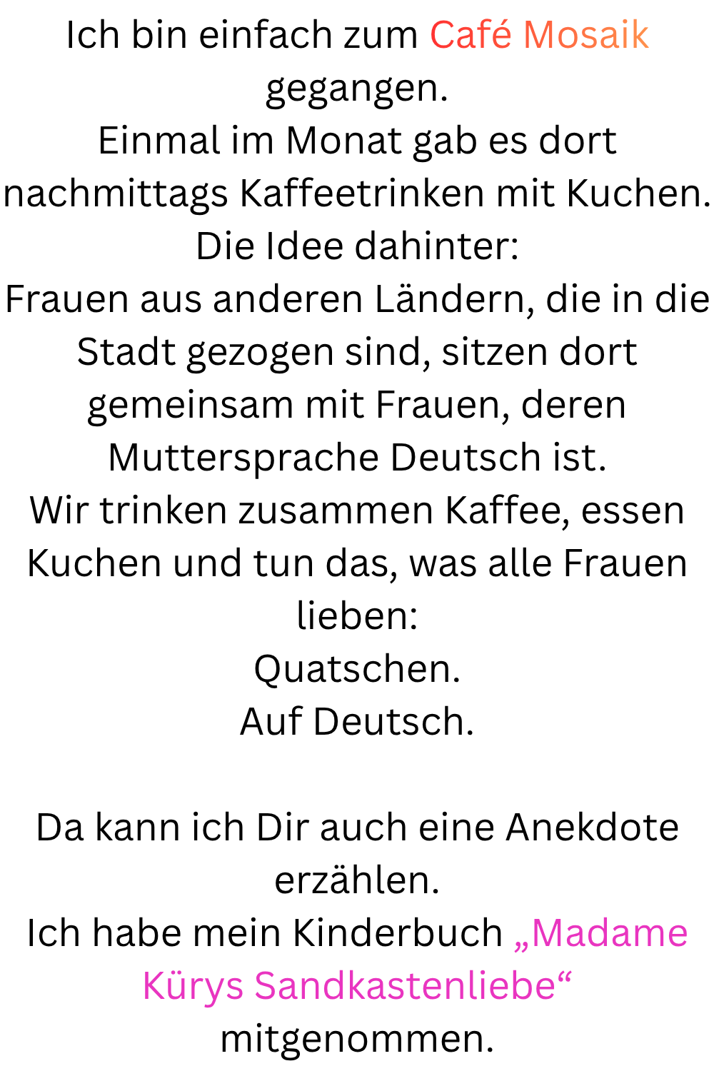 Ich bin einfach zum Café Mosaik gegangen.
Einmal im Monat gab es dort nachmittags Kaffeetrinken mit Kuchen.
Die Idee dahinter:
Frauen aus anderen Ländern, die in die Stadt gezogen sind, sitzen dort gemeinsam mit Frauen, deren Muttersprache Deutsch ist.
Wir trinken zusammen Kaffee, essen Kuchen und tun das, was alle Frauen lieben:
Quatschen.
Auf Deutsch.
Da kann ich Dir auch eine Anekdote erzählen.
Ich habe mein Kinderbuch „Madame Kürys Sandkastenliebe“ mitgenommen.
