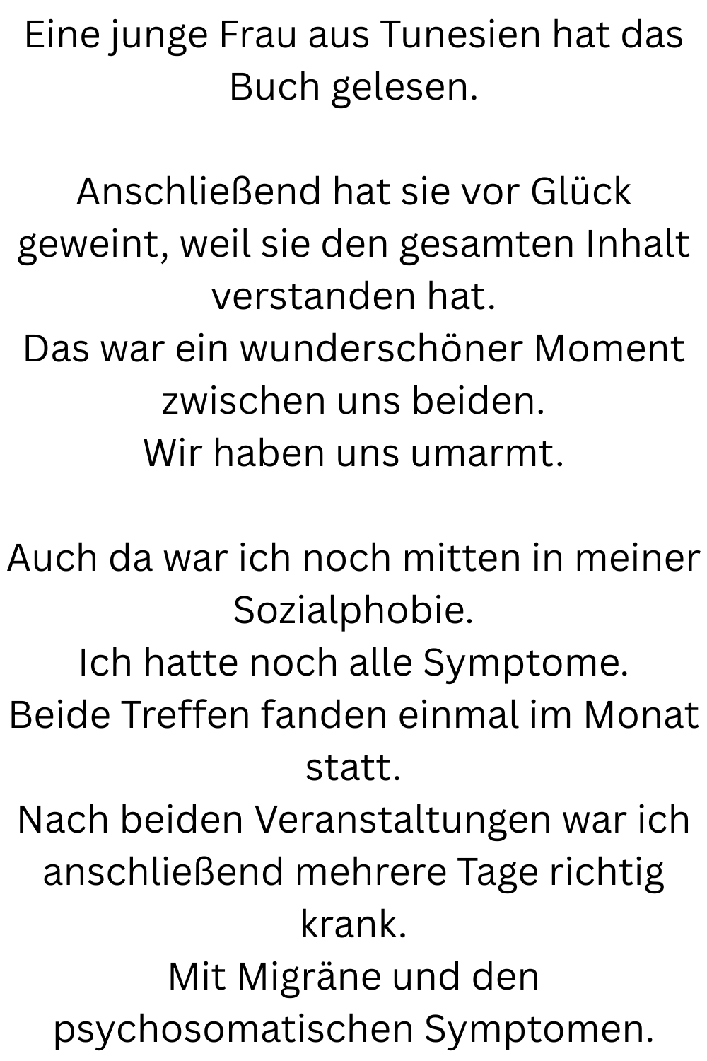 Eine junge Frau aus Tunesien hat das Buch gelesen.
Anschließend hat sie vor Glück geweint, weil sie den gesamten Inhalt verstanden hat.
Das war ein wunderschöner Moment zwischen uns beiden.
Wir haben uns umarmt.
Auch da war ich noch mitten in meiner Sozialphobie.
Ich hatte noch alle Symptome.
Beide Treffen fanden einmal im Monat statt.
Nach beiden Veranstaltungen war ich anschließend mehrere Tage richtig krank.
Mit Migräne und den psychosomatischen Symptomen.
