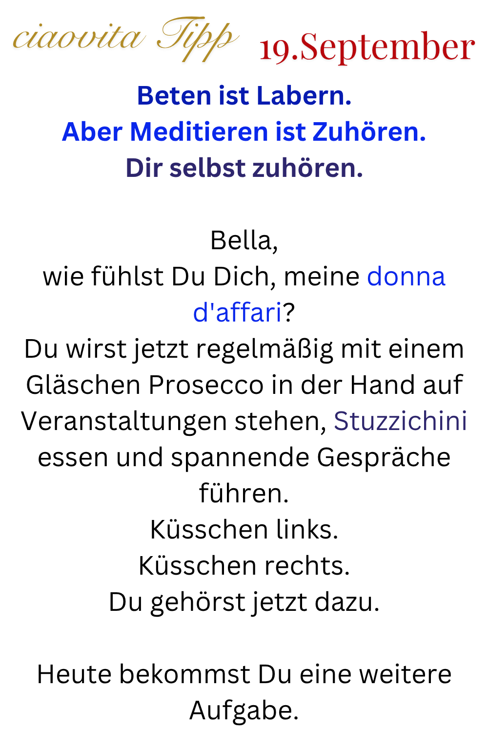 ciaovita Tipp 19. September
Beten ist Labern.
Aber Meditieren ist Zuhören.
Dir selbst zuhören.
Bella,
wie fühlst Du Dich, meine donna d'affari?
Du wirst jetzt regelmäßig mit einem Gläschen Prosecco in der Hand auf Veranstaltungen stehen, Stuzzichini essen und spannende Gespräche führen.
Küsschen links.
Küsschen rechts.
Du gehörst jetzt dazu.
Heute bekommst Du eine weitere Aufgabe.
