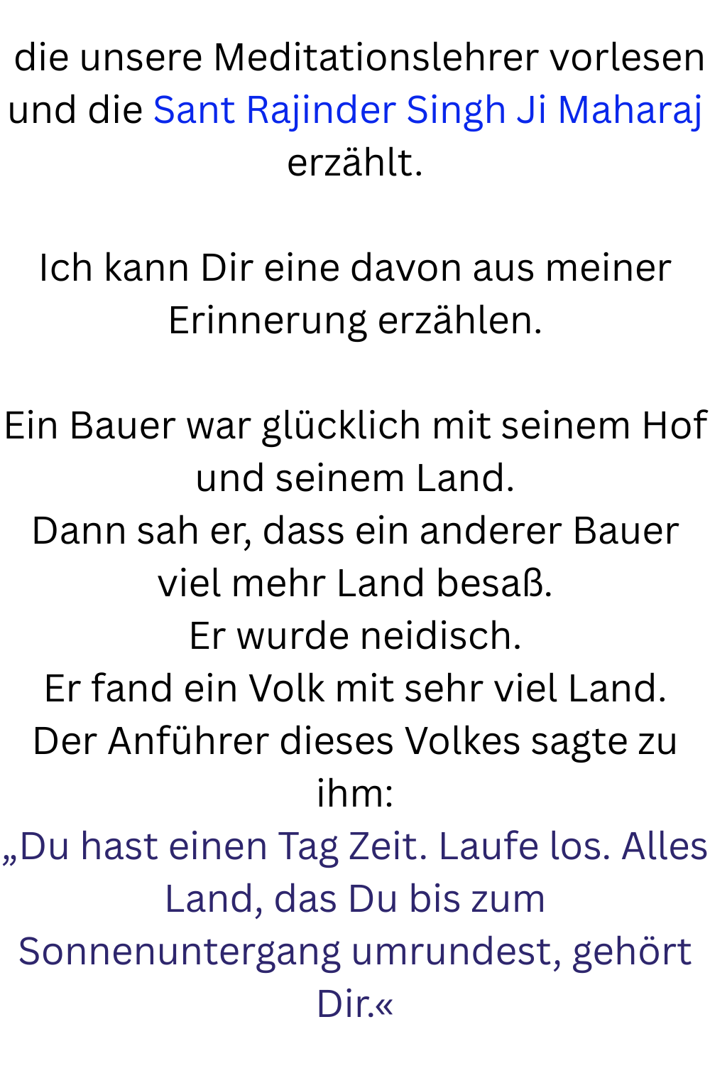 die unsere Meditationslehrer vorlesen und die Sant Rajinder Singh Ji Maharaj erzählt.
Ich kann Dir eine davon aus meiner Erinnerung erzählen.
Ein Bauer war glücklich mit seinem Hof und seinem Land.
Dann sah er, dass ein anderer Bauer viel mehr Land besaß.
Er wurde neidisch.
Er fand ein Volk mit sehr viel Land.
Der Anführer dieses Volkes sagte zu ihm:
„Du hast einen Tag Zeit. Laufe los. Alles Land, das Du bis zum Sonnenuntergang umrundest, gehört Dir.«