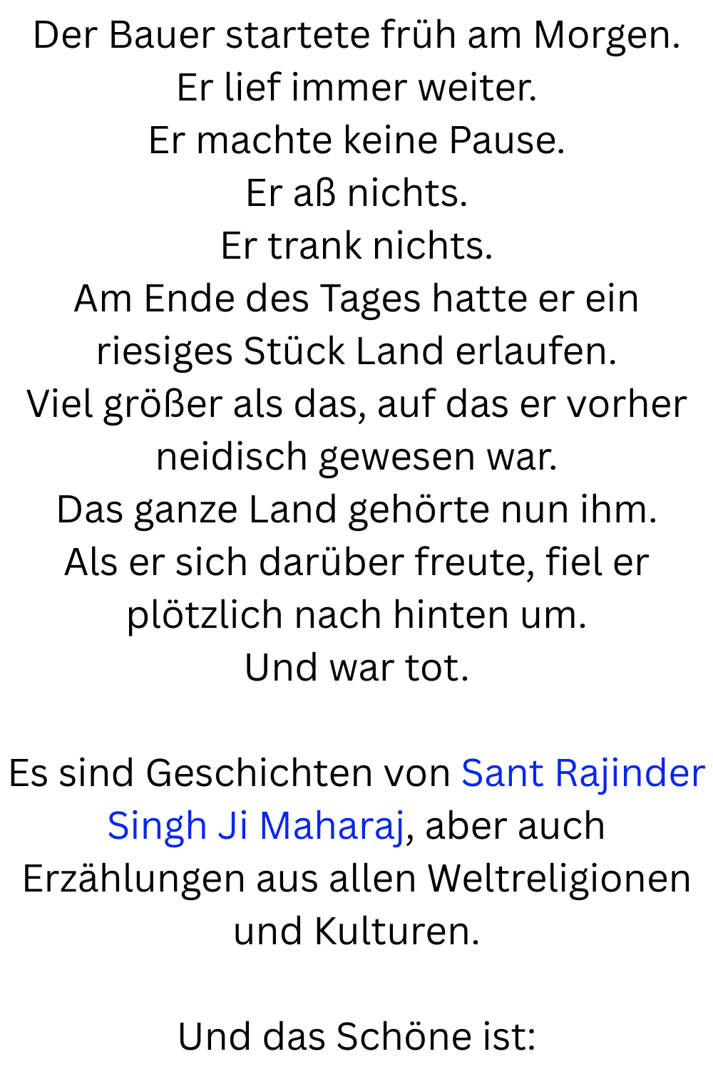 Der Bauer startete früh am Morgen.
Er lief immer weiter.
Er machte keine Pause.
Er aß nichts.
Er trank nichts.
Am Ende des Tages hatte er ein riesiges Stück Land erlaufen.
Viel größer als das, auf das er vorher neidisch gewesen war.
Das ganze Land gehörte nun ihm.
Als er sich darüber freute, fiel er plötzlich nach hinten um.
Und war tot.
Es sind Geschichten von Sant Rajinder Singh Ji Maharaj, aber auch Erzählungen aus allen Weltreligionen und Kulturen.
Und das Schöne ist:
